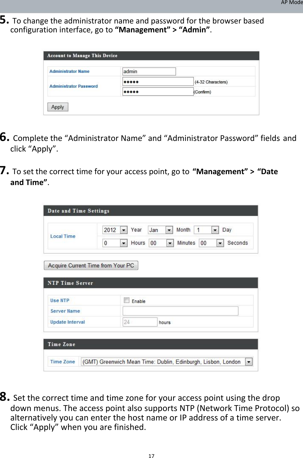 APMode 5.Tochangetheadministratornameandpasswordforthebrowserbasedconfigurationinterface,goto“Management”&gt;“Admin”.                6.Completethe“AdministratorName”and“AdministratorPassword”fieldsandclick“Apply”. 7.Tosetthecorrecttimeforyouraccesspoint,goto“Management”&gt;“DateandTime”.                                  8.Setthecorrecttimeandtimezoneforyouraccesspointusingthedropdownmenus.TheaccesspointalsosupportsNTP(NetworkTimeProtocol)soalternativelyyoucanenterthehostnameorIPaddressofatimeserver.Click“Apply”whenyouarefinished.   17