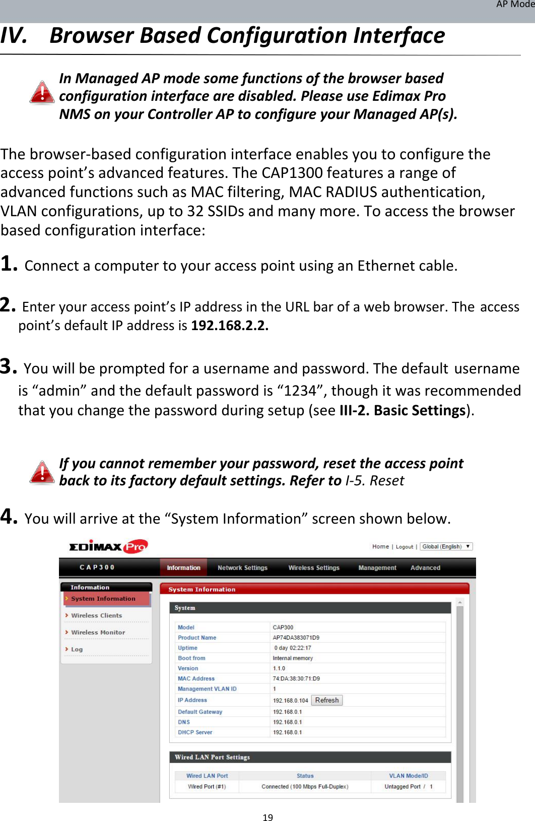 APMode IV. BrowserBasedConfigurationInterface  InManagedAPmodesomefunctionsofthebrowserbasedconfigurationinterfacearedisabled.PleaseuseEdimaxProNMSonyourControllerAPtoconfigureyourManagedAP(s).  Thebrowser‐basedconfigurationinterfaceenablesyoutoconfiguretheaccesspoint’sadvancedfeatures.TheCAP1300featuresarangeofadvancedfunctionssuchasMACfiltering,MACRADIUSauthentication,VLANconfigurations,upto32SSIDsandmanymore.Toaccessthebrowserbasedconfigurationinterface: 1.ConnectacomputertoyouraccesspointusinganEthernetcable. 2.Enteryouraccesspoint’sIPaddressintheURLbarofawebbrowser.Theaccesspoint’sdefaultIPaddressis192.168.2.2. 3.Youwillbepromptedforausernameandpassword.Thedefaultusernameis“admin”andthedefaultpasswordis“1234”,thoughitwasrecommendedthatyouchangethepasswordduringsetup(seeIII‐2.BasicSettings).   Ifyoucannotrememberyourpassword,resettheaccesspointbacktoitsfactorydefaultsettings.RefertoI‐5.Reset  4.Youwillarriveatthe“SystemInformation”screenshownbelow.                           19