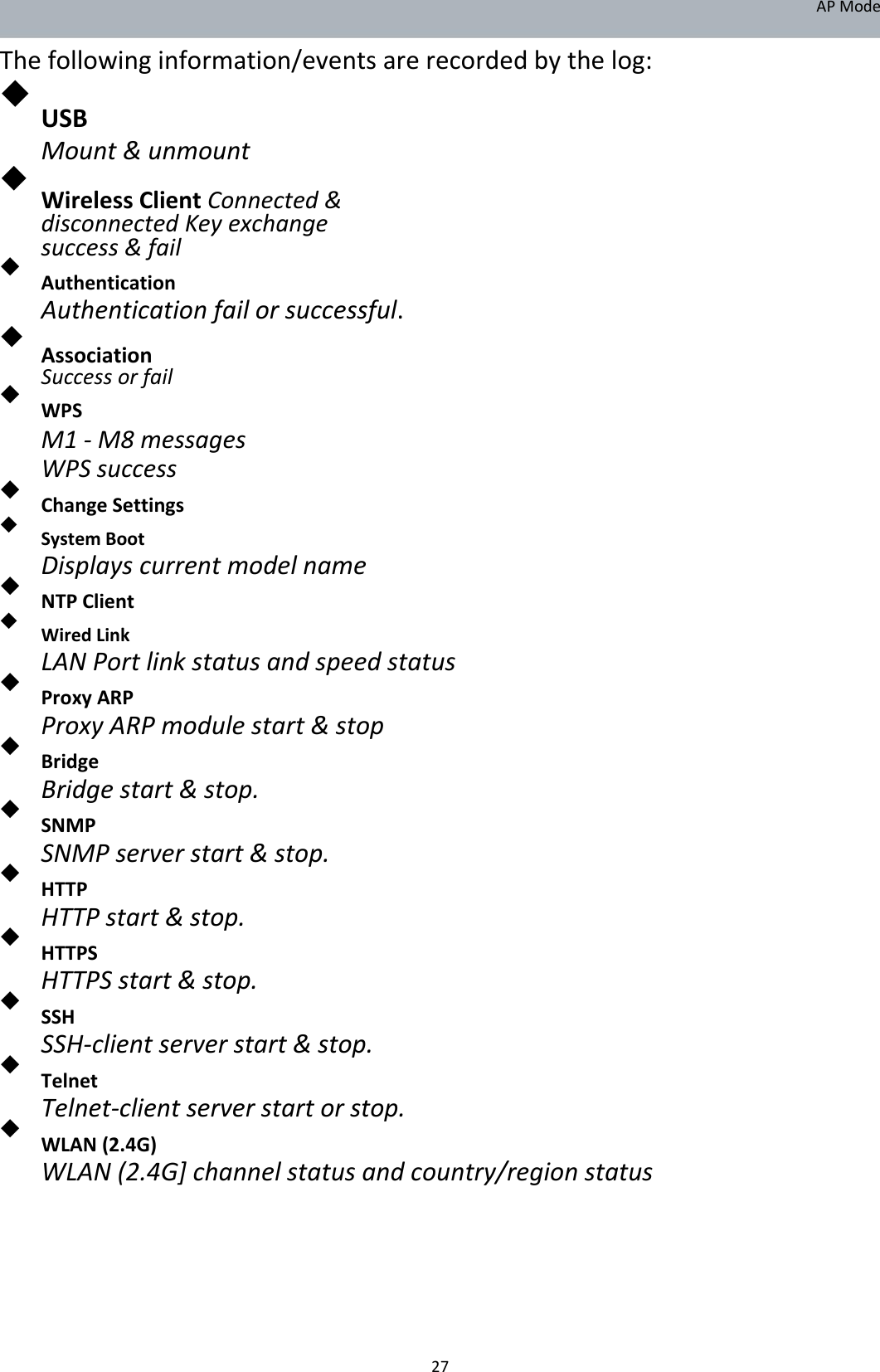 APMode Thefollowinginformation/eventsarerecordedbythelog:  USB  Mount&amp;unmount  WirelessClientConnected&amp;disconnectedKeyexchangesuccess&amp;fail   Authentication  Authenticationfailorsuccessful.  AssociationSuccessorfail   WPS  M1‐M8messagesWPSsuccess  ChangeSettings   SystemBoot  Displayscurrentmodelname NTPClient   WiredLink  LANPortlinkstatusandspeedstatus ProxyARP  ProxyARPmodulestart&amp;stop Bridge  Bridgestart&amp;stop. SNMP  SNMPserverstart&amp;stop. HTTP  HTTPstart&amp;stop. HTTPS  HTTPSstart&amp;stop. SSH  SSH‐clientserverstart&amp;stop. Telnet  Telnet‐clientserverstartorstop. WLAN(2.4G)  WLAN(2.4G]channelstatusandcountry/regionstatus         27