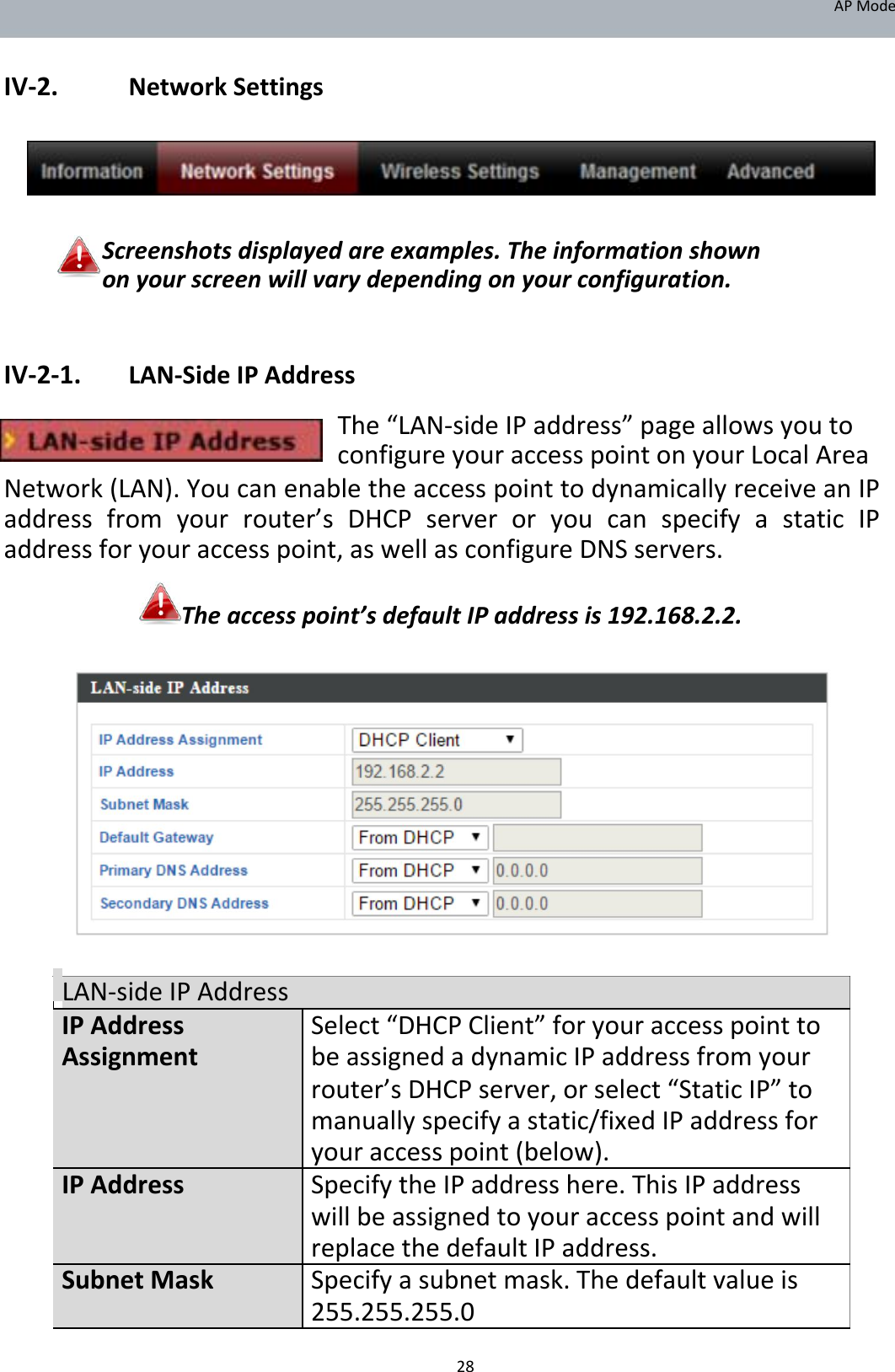 APMode   IV‐2. NetworkSettings        Screenshotsdisplayedareexamples.Theinformationshownonyourscreenwillvarydependingonyourconfiguration.   IV‐2‐1. LAN‐SideIPAddress The“LAN‐sideIPaddress”pageallowsyoutoconfigureyouraccesspointonyourLocalArea  Network(LAN).YoucanenabletheaccesspointtodynamicallyreceiveanIPaddressfromyourrouter’sDHCPserveroryoucanspecifyastaticIPaddressforyouraccesspoint,aswellasconfigureDNSservers. Theaccesspoint’sdefaultIPaddressis192.168.2.2.                    LAN‐sideIPAddressIPAddress Select“DHCPClient”foryouraccesspointtoAssignment beassignedadynamicIPaddressfromyour    router’sDHCPserver,orselect“StaticIP”to    manuallyspecifyastatic/fixedIPaddressfor    youraccesspoint(below).IPAddress SpecifytheIPaddresshere.ThisIPaddress    willbeassignedtoyouraccesspointandwill    replacethedefaultIPaddress.SubnetMask Specifyasubnetmask.Thedefaultvalueis    255.255.255.0 28