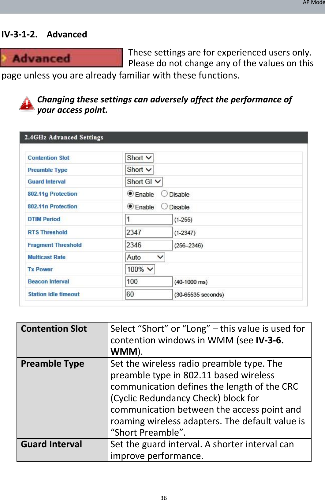 APMode   IV‐3‐1‐2. Advanced Thesesettingsareforexperiencedusersonly.Pleasedonotchangeanyofthevaluesonthis pageunlessyouarealreadyfamiliarwiththesefunctions.  Changingthesesettingscanadverselyaffecttheperformanceofyouraccesspoint.                                 ContentionSlot Select“Short”or“Long”–thisvalueisusedfor contentionwindowsinWMM(seeIV‐3‐6. WMM).PreambleTypeSetthewirelessradiopreambletype.The preambletypein802.11 basedwireless communicationdefinesthelengthoftheCRC (CyclicRedundancyCheck)blockfor communicationbetweentheaccesspointand roamingwirelessadapters.Thedefaultvalueis “ShortPreamble”.GuardIntervalSettheguardinterval.Ashorterintervalcan improveperformance.     36