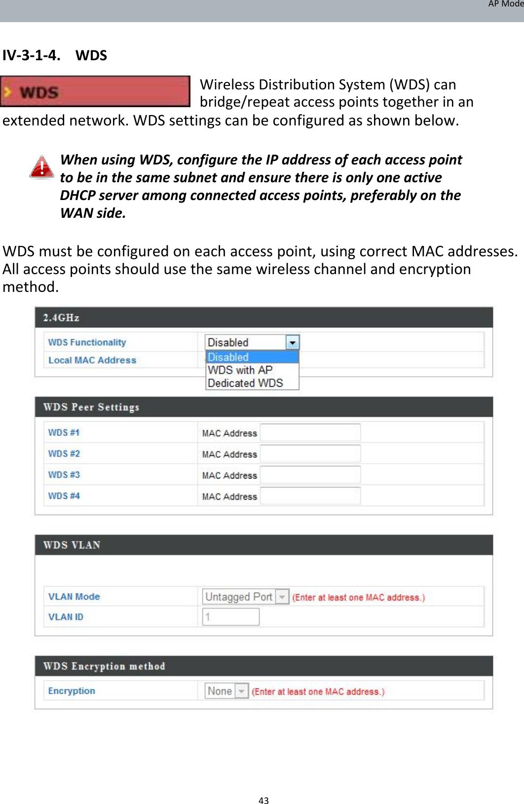 APMode   IV‐3‐1‐4. WDS  WirelessDistributionSystem(WDS)canbridge/repeataccesspointstogetherinanextendednetwork.WDSsettingscanbeconfiguredasshownbelow.  WhenusingWDS,configuretheIPaddressofeachaccesspointtobeinthesamesubnetandensurethereisonlyoneactiveDHCPserveramongconnectedaccesspoints,preferablyontheWANside.  WDSmustbeconfiguredoneachaccesspoint,usingcorrectMACaddresses.Allaccesspointsshouldusethesamewirelesschannelandencryptionmethod.                                                 43