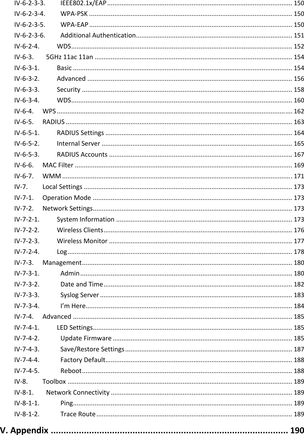 IV‐6‐2‐3‐3.IEEE802.1x/EAP.......................................................................................................150IV‐6‐2‐3‐4.WPA‐PSK.................................................................................................................150IV‐6‐2‐3‐5.WPA‐EAP.................................................................................................................150IV‐6‐2‐3‐6.AdditionalAuthentication.......................................................................................151IV‐6‐2‐4.WDS...........................................................................................................................152IV‐6‐3.5GHz11ac11an..............................................................................................................154IV‐6‐3‐1.Basic..........................................................................................................................154IV‐6‐3‐2.Advanced..................................................................................................................156IV‐6‐3‐3.Security.....................................................................................................................158IV‐6‐3‐4.WDS...........................................................................................................................160IV‐6‐4.WPS...................................................................................................................................162IV‐6‐5.RADIUS..............................................................................................................................163IV‐6‐5‐1.RADIUSSettings........................................................................................................164IV‐6‐5‐2.InternalServer..........................................................................................................165IV‐6‐5‐3.RADIUSAccounts......................................................................................................167IV‐6‐6.MACFilter.........................................................................................................................169IV‐6‐7.WMM................................................................................................................................171IV‐7.LocalSettings....................................................................................................................173IV‐7‐1.OperationMode...............................................................................................................173IV‐7‐2.NetworkSettings...............................................................................................................173IV‐7‐2‐1.SystemInformation..................................................................................................173IV‐7‐2‐2.WirelessClients.........................................................................................................176IV‐7‐2‐3.WirelessMonitor......................................................................................................177IV‐7‐2‐4.Log.............................................................................................................................178IV‐7‐3.Management.....................................................................................................................180IV‐7‐3‐1.Admin......................................................................................................................180IV‐7‐3‐2.DateandTime.........................................................................................................182IV‐7‐3‐3.SyslogServer...........................................................................................................183IV‐7‐3‐4.I’mHere...................................................................................................................184IV‐7‐4.Advanced..........................................................................................................................185IV‐7‐4‐1.LEDSettings...............................................................................................................185IV‐7‐4‐2.UpdateFirmware....................................................................................................185IV‐7‐4‐3.Save/RestoreSettings.............................................................................................187IV‐7‐4‐4.FactoryDefault........................................................................................................188IV‐7‐4‐5.Reboot.....................................................................................................................188IV‐8.Toolbox.............................................................................................................................189IV‐8‐1.NetworkConnectivity.....................................................................................................189IV‐8‐1‐1.Ping..........................................................................................................................189IV‐8‐1‐2.TraceRoute.............................................................................................................189V.Appendix.............................................................................................190