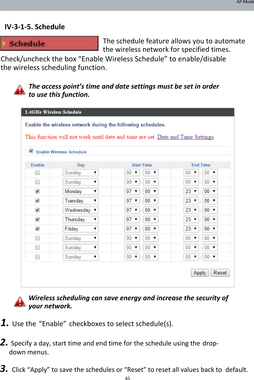 APMode   IV‐3‐1‐5.Schedule  Theschedulefeatureallowsyoutoautomatethewirelessnetworkforspecifiedtimes. Check/uncheckthebox“EnableWirelessSchedule”toenable/disablethewirelessschedulingfunction.  Theaccesspoint’stimeanddatesettingsmustbesetinordertousethisfunction.                                        Wirelessschedulingcansaveenergyandincreasethesecurityofyournetwork.  1.Usethe“Enable”checkboxestoselectschedule(s). 2.Specifyaday,starttimeandendtimeforthescheduleusingthedrop‐downmenus. 3.Click“Apply”tosavetheschedulesor“Reset”toresetallvaluesbacktodefault. 45