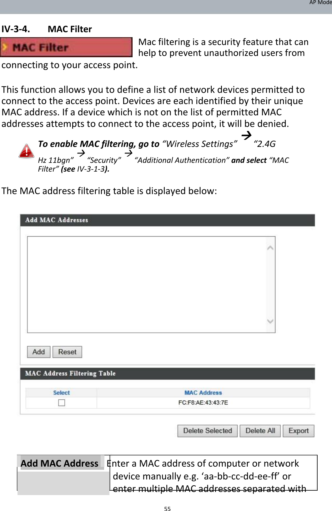 APMode  IV‐3‐4. MACFilter Macfilteringisasecurityfeaturethatcanhelptopreventunauthorizedusersfrom connectingtoyouraccesspoint.  Thisfunctionallowsyoutodefinealistofnetworkdevicespermittedtoconnecttotheaccesspoint.DevicesareeachidentifiedbytheiruniqueMACaddress.IfadevicewhichisnotonthelistofpermittedMACaddressesattemptstoconnecttotheaccesspoint,itwillbedenied. ToenableMACfiltering,goto“WirelessSettings”“2.4G Hz11bgn”“Security”“AdditionalAuthentication”andselect“MACFilter”(seeIV‐3‐1‐3). TheMACaddressfilteringtableisdisplayedbelow:                                        AddMACAddressEnteraMACaddressofcomputerornetworkdevicemanuallye.g.‘aa‐bb‐cc‐dd‐ee‐ff’orentermultipleMACaddressesseparatedwith  55