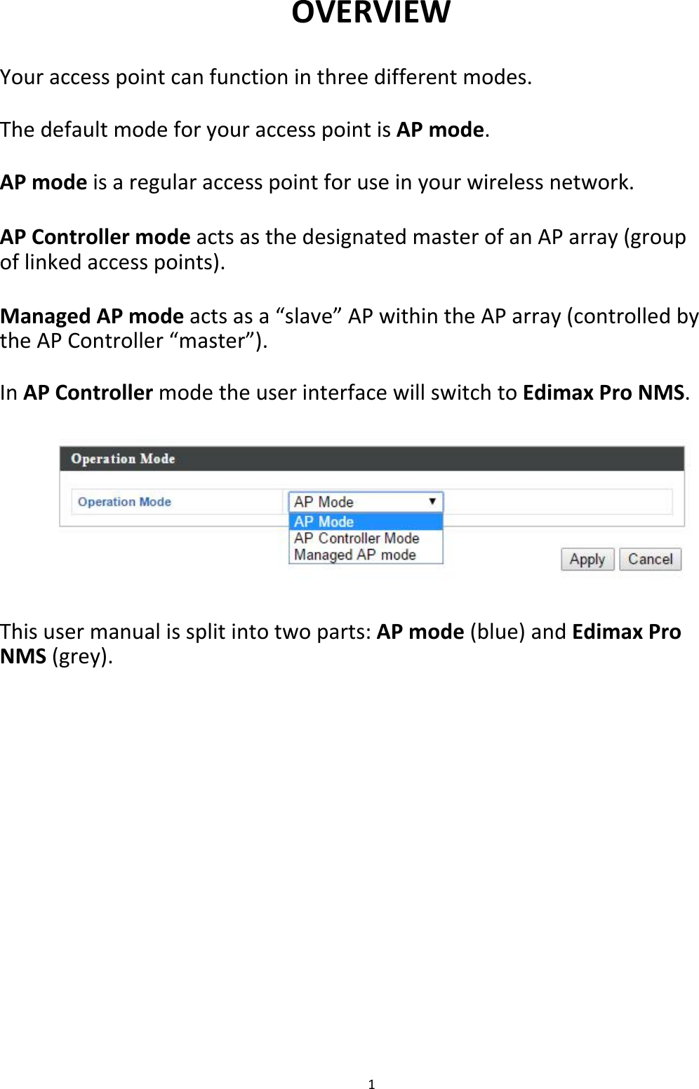 OVERVIEW  Youraccesspointcanfunctioninthreedifferentmodes. ThedefaultmodeforyouraccesspointisAPmode. APmodeisaregularaccesspointforuseinyourwirelessnetwork.  APControllermodeactsasthedesignatedmasterofanAParray(groupoflinkedaccesspoints).  ManagedAPmodeactsasa“slave”APwithintheAParray(controlledbytheAPController“master”). InAPControllermodetheuserinterfacewillswitchtoEdimaxProNMS.               Thisusermanualissplitintotwoparts:APmode(blue)andEdimaxProNMS(grey).                           1