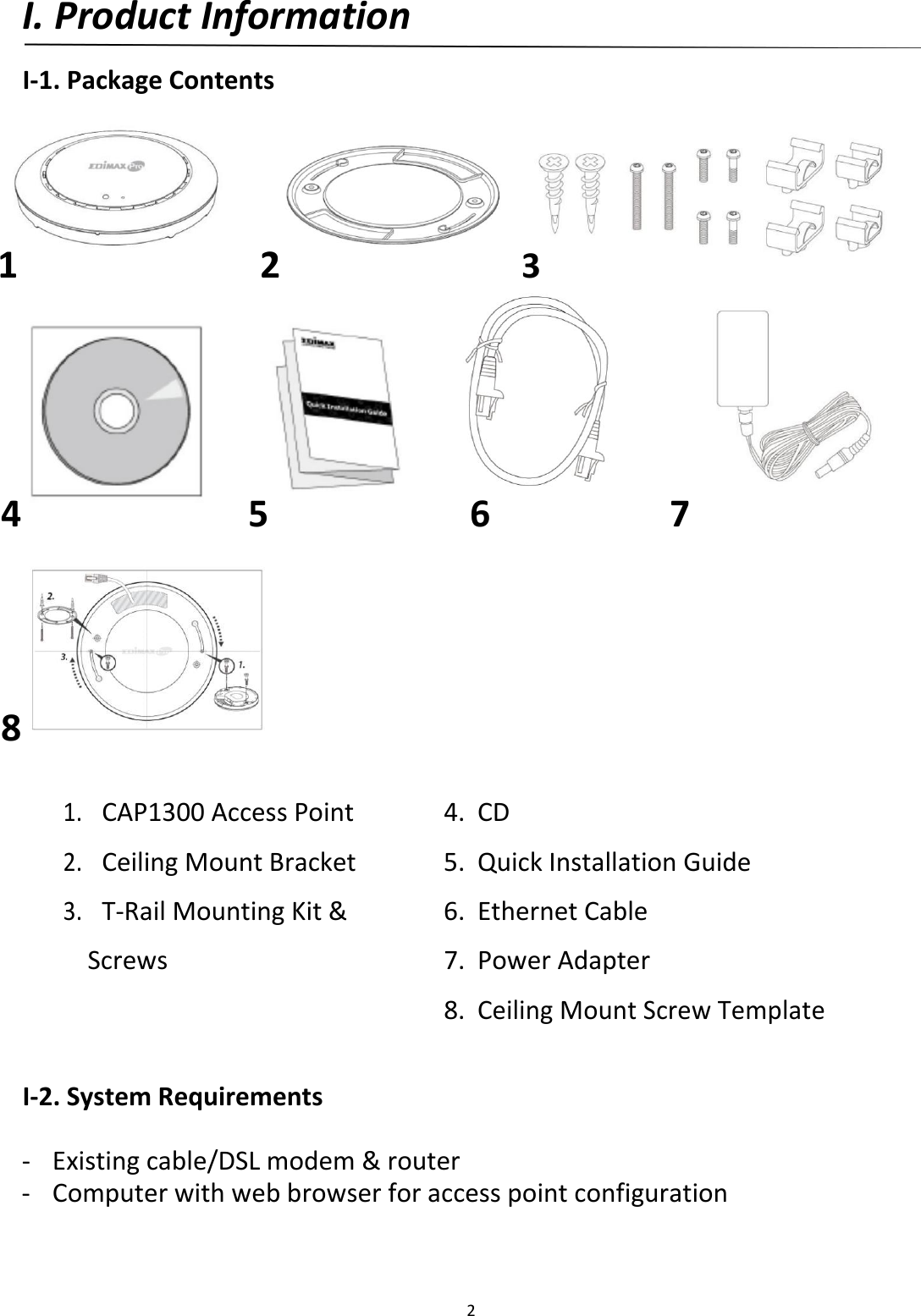 I.ProductInformation  I‐1.PackageContents        1 2 3            4 5 6 7          8  1.CAP1300AccessPoint4. CD2.CeilingMountBracket5. QuickInstallationGuide3.T‐RailMountingKit&amp;6. EthernetCable Screws7. PowerAdapter   8.CeilingMountScrewTemplate  I‐2.SystemRequirements ‐ Existingcable/DSLmodem&amp;router‐ Computerwithwebbrowserforaccesspointconfiguration     2