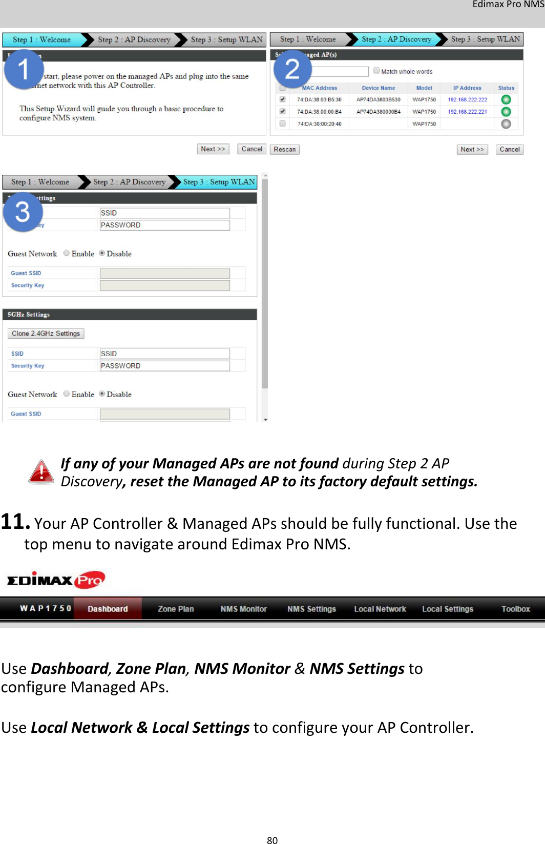 EdimaxProNMS                                          IfanyofyourManagedAPsarenotfoundduringStep2APDiscovery,resettheManagedAPtoitsfactorydefaultsettings.  11. YourAPController&amp;ManagedAPsshouldbefullyfunctional.UsethetopmenutonavigatearoundEdimaxProNMS.          UseDashboard,ZonePlan,NMSMonitor&amp;NMSSettingstoconfigureManagedAPs. UseLocalNetwork&amp;LocalSettingstoconfigureyourAPController.         80