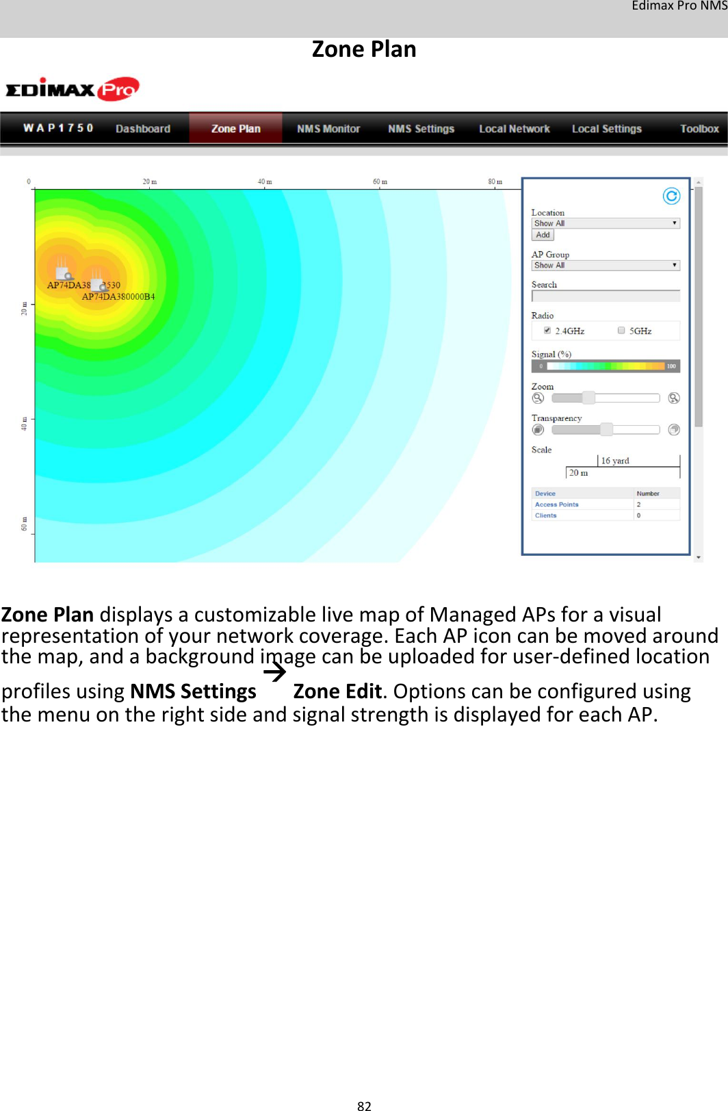 EdimaxProNMS ZonePlan                                      ZonePlandisplaysacustomizablelivemapofManagedAPsforavisualrepresentationofyournetworkcoverage.EachAPiconcanbemovedaroundthemap,andabackgroundimagecanbeuploadedforuser‐definedlocationprofilesusingNMSSettingsZoneEdit.OptionscanbeconfiguredusingthemenuontherightsideandsignalstrengthisdisplayedforeachAP.                          82