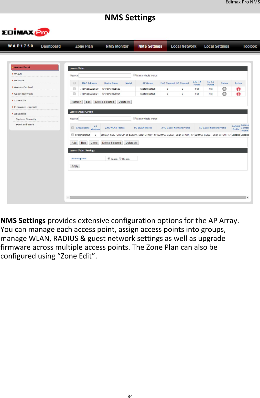 EdimaxProNMS NMSSettings                                      NMSSettingsprovidesextensiveconfigurationoptionsfortheAPArray.Youcanmanageeachaccesspoint,assignaccesspointsintogroups,manageWLAN,RADIUS&amp;guestnetworksettingsaswellasupgradefirmwareacrossmultipleaccesspoints.TheZonePlancanalsobeconfiguredusing“ZoneEdit”.                          84