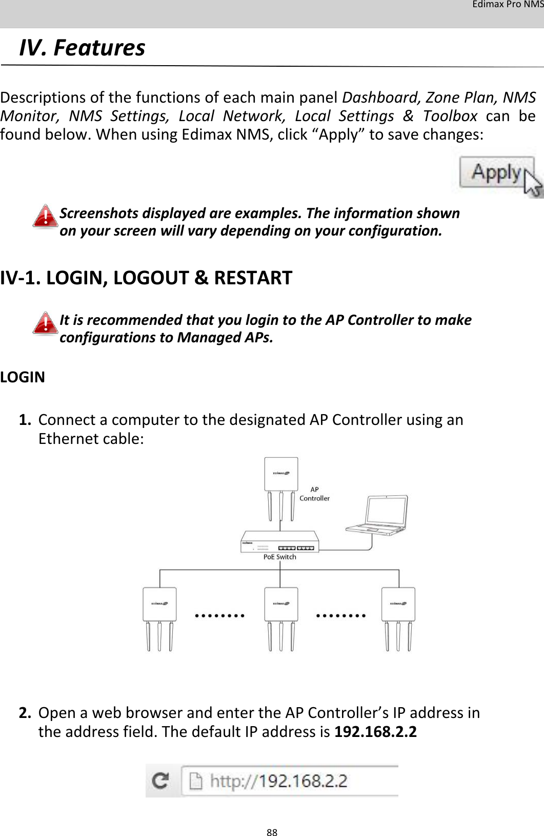 EdimaxProNMS IV.Features   DescriptionsofthefunctionsofeachmainpanelDashboard,ZonePlan,NMSMonitor,NMSSettings,LocalNetwork,LocalSettings&amp;Toolboxcanbefoundbelow.WhenusingEdimaxNMS,click“Apply”tosavechanges:      Screenshotsdisplayedareexamples.Theinformationshownonyourscreenwillvarydependingonyourconfiguration.  IV‐1.LOGIN,LOGOUT&amp;RESTART  ItisrecommendedthatyoulogintotheAPControllertomakeconfigurationstoManagedAPs. LOGIN  1. ConnectacomputertothedesignatedAPControllerusinganEthernetcable:                        2. OpenawebbrowserandentertheAPController’sIPaddressintheaddressfield.ThedefaultIPaddressis192.168.2.2        88