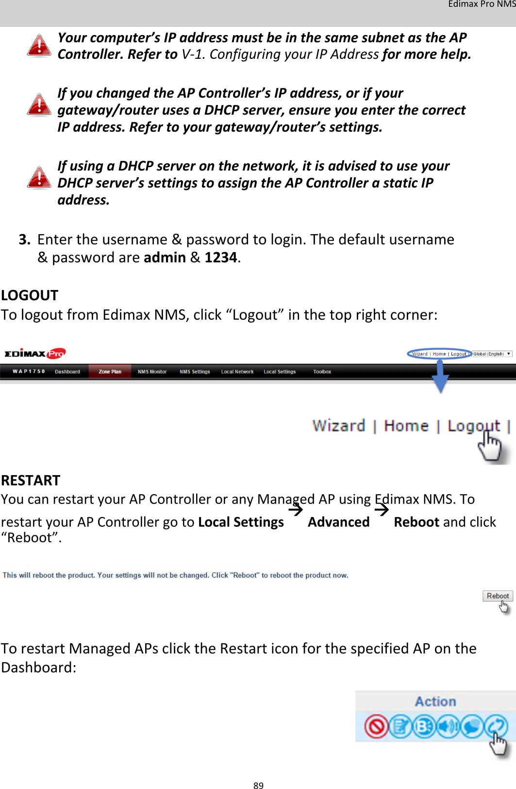 EdimaxProNMS Yourcomputer’sIPaddressmustbeinthesamesubnetastheAPController.RefertoV‐1.ConfiguringyourIPAddressformorehelp.   IfyouchangedtheAPController’sIPaddress,orifyourgateway/routerusesaDHCPserver,ensureyouenterthecorrectIPaddress.Refertoyourgateway/router’ssettings.   IfusingaDHCPserveronthenetwork,itisadvisedtouseyourDHCPserver’ssettingstoassigntheAPControllerastaticIPaddress.   3. Entertheusername&amp;passwordtologin.Thedefaultusername&amp;passwordareadmin&amp;1234. LOGOUTTologoutfromEdimaxNMS,click“Logout”inthetoprightcorner:               RESTART YoucanrestartyourAPControlleroranyManagedAPusingEdimaxNMS.TorestartyourAPControllergotoLocalSettingsAdvancedRebootandclick“Reboot”.          TorestartManagedAPsclicktheRestarticonforthespecifiedAPontheDashboard:           89