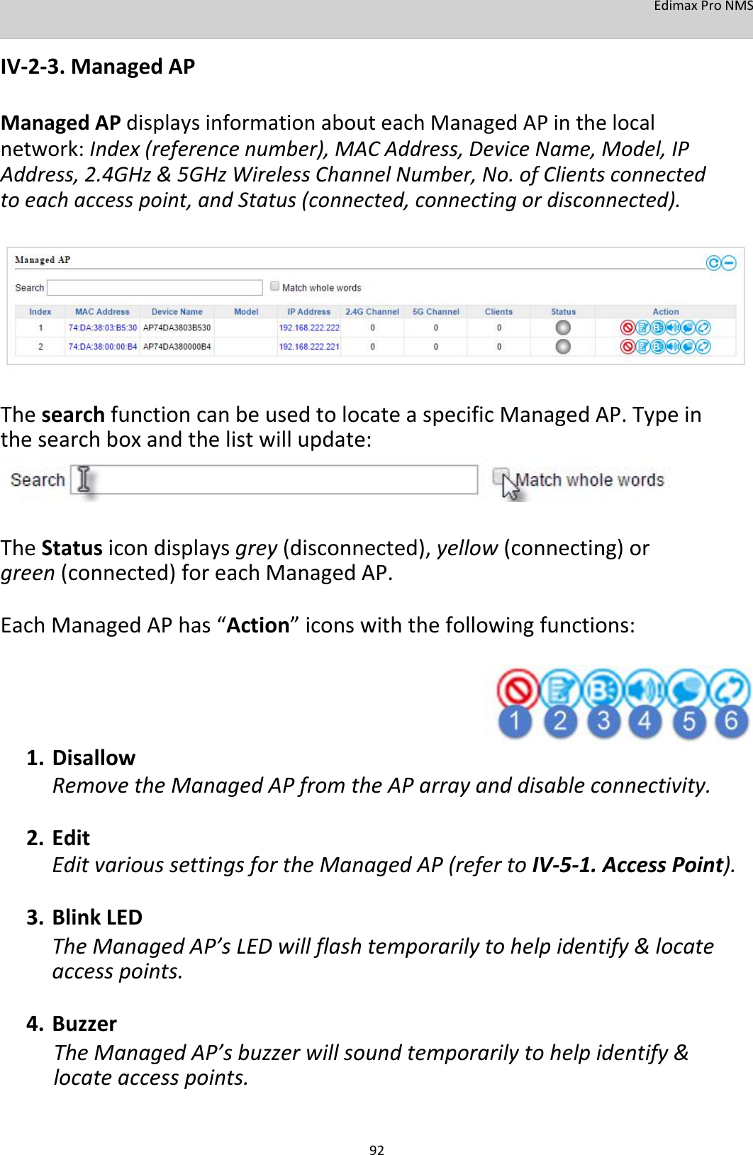 EdimaxProNMS  IV‐2‐3.ManagedAP  ManagedAPdisplaysinformationabouteachManagedAPinthelocalnetwork:Index(referencenumber),MACAddress,DeviceName,Model,IPAddress,2.4GHz&amp;5GHzWirelessChannelNumber,No.ofClientsconnectedtoeachaccesspoint,andStatus(connected,connectingordisconnected).             ThesearchfunctioncanbeusedtolocateaspecificManagedAP.Typeinthesearchboxandthelistwillupdate:      TheStatusicondisplaysgrey(disconnected),yellow(connecting)orgreen(connected)foreachManagedAP. EachManagedAPhas“Action”iconswiththefollowingfunctions:       1. DisallowRemovetheManagedAPfromtheAParrayanddisableconnectivity.2. EditEditvarioussettingsfortheManagedAP(refertoIV‐5‐1.AccessPoint).3. BlinkLEDTheManagedAP’sLEDwillflashtemporarilytohelpidentify&amp;locateaccesspoints.4. BuzzerTheManagedAP’sbuzzerwillsoundtemporarilytohelpidentify&amp;locateaccesspoints.   92