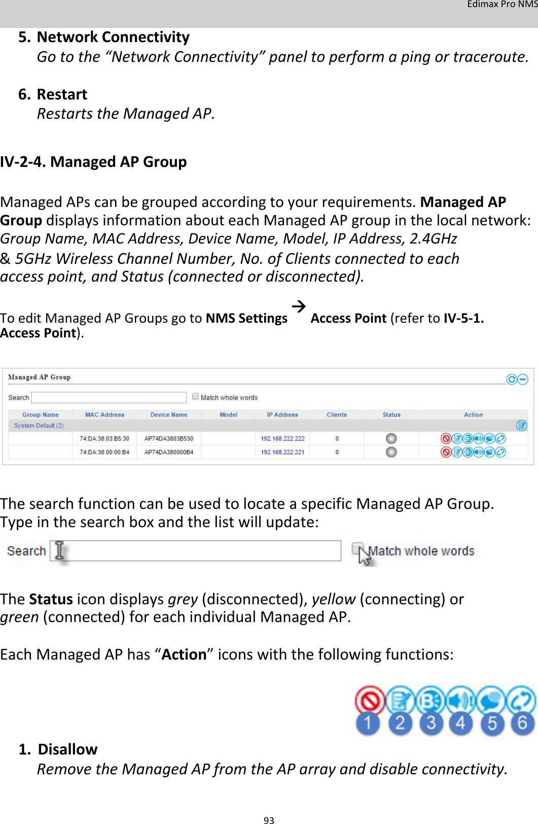 EdimaxProNMS 5. NetworkConnectivityGotothe“NetworkConnectivity”paneltoperformapingortraceroute.6. RestartRestartstheManagedAP.  IV‐2‐4.ManagedAPGroup  ManagedAPscanbegroupedaccordingtoyourrequirements.ManagedAPGroupdisplaysinformationabouteachManagedAPgroupinthelocalnetwork:GroupName,MACAddress,DeviceName,Model,IPAddress,2.4GHz &amp; 5GHzWirelessChannelNumber,No.ofClientsconnectedtoeachaccesspoint,andStatus(connectedordisconnected). ToeditManagedAPGroupsgotoNMSSettingsAccessPoint(refertoIV‐5‐1.AccessPoint).               ThesearchfunctioncanbeusedtolocateaspecificManagedAPGroup.Typeinthesearchboxandthelistwillupdate:      TheStatusicondisplaysgrey(disconnected),yellow(connecting)orgreen(connected)foreachindividualManagedAP. EachManagedAPhas“Action”iconswiththefollowingfunctions:       1. DisallowRemovetheManagedAPfromtheAParrayanddisableconnectivity.   93