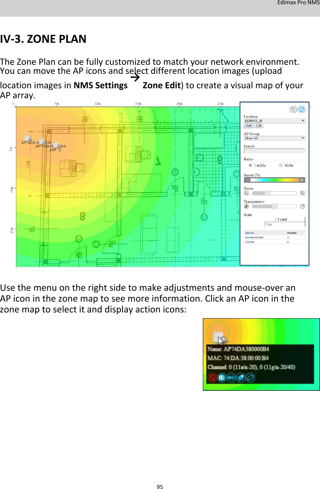 EdimaxProNMS   IV‐3.ZONEPLAN TheZonePlancanbefullycustomizedtomatchyournetworkenvironment.YoucanmovetheAPiconsandselectdifferentlocationimages(uploadlocationimagesinNMSSettingsZoneEdit)tocreateavisualmapofyourAParray.                             Usethemenuontherightsidetomakeadjustmentsandmouse‐overanAPiconinthezonemaptoseemoreinformation.ClickanAPiconinthezonemaptoselectitanddisplayactionicons:                           95
