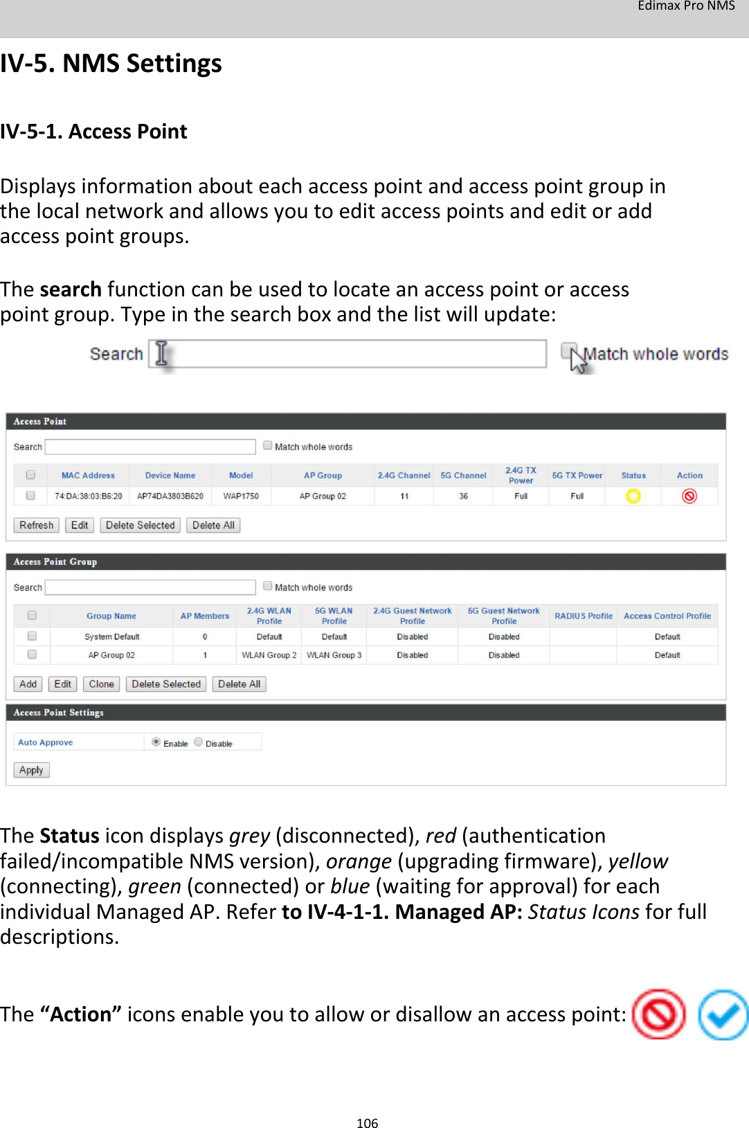 EdimaxProNMS  IV‐5.NMSSettings  IV‐5‐1.AccessPoint  Displaysinformationabouteachaccesspointandaccesspointgroupinthelocalnetworkandallowsyoutoeditaccesspointsandeditoraddaccesspointgroups.  Thesearchfunctioncanbeusedtolocateanaccesspointoraccesspointgroup.Typeinthesearchboxandthelistwillupdate:                                   TheStatusicondisplaysgrey(disconnected),red(authenticationfailed/incompatibleNMSversion),orange(upgradingfirmware),yellow(connecting),green(connected)orblue(waitingforapproval)foreachindividualManagedAP.RefertoIV‐4‐1‐1.ManagedAP:StatusIconsforfulldescriptions.    The“Action”iconsenableyoutoallowordisallowanaccesspoint:     106