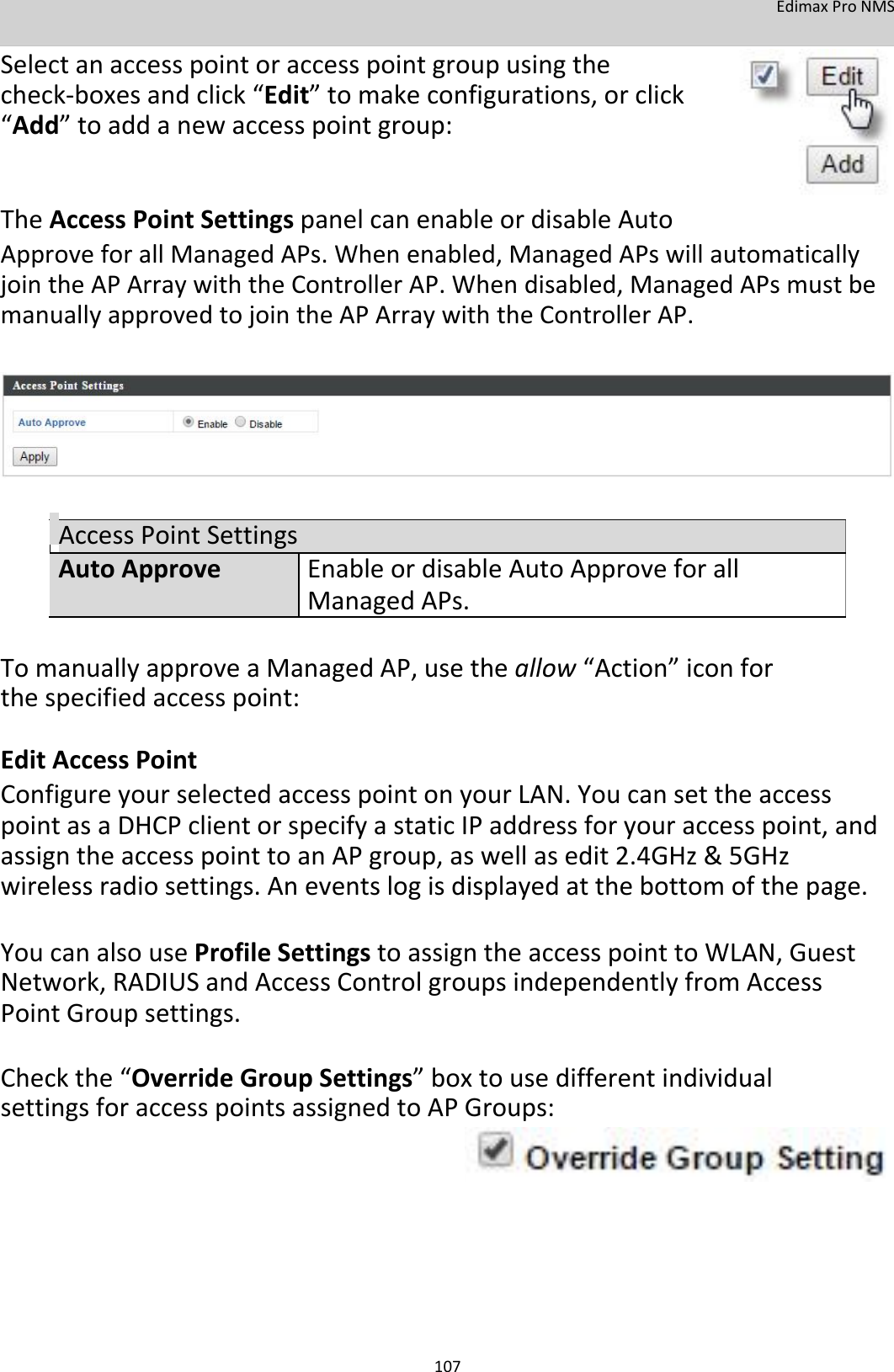 EdimaxProNMS  Selectanaccesspointoraccesspointgroupusingthecheck‐boxesandclick“Edit”tomakeconfigurations,orclick“Add”toaddanewaccesspointgroup:   TheAccessPointSettingspanelcanenableordisableAuto ApproveforallManagedAPs.Whenenabled,ManagedAPswillautomaticallyjointheAPArraywiththeControllerAP.Whendisabled,ManagedAPsmustbemanuallyapprovedtojointheAPArraywiththeControllerAP.           AccessPointSettingsAutoApproveEnableordisableAutoApproveforall ManagedAPs.  TomanuallyapproveaManagedAP,usetheallow“Action”iconforthespecifiedaccesspoint: EditAccessPoint ConfigureyourselectedaccesspointonyourLAN.YoucansettheaccesspointasaDHCPclientorspecifyastaticIPaddressforyouraccesspoint,andassigntheaccesspointtoanAPgroup,aswellasedit2.4GHz&amp;5GHzwirelessradiosettings.Aneventslogisdisplayedatthebottomofthepage.  YoucanalsouseProfileSettingstoassigntheaccesspointtoWLAN,GuestNetwork,RADIUSandAccessControlgroupsindependentlyfromAccessPointGroupsettings.  Checkthe“OverrideGroupSettings”boxtousedifferentindividualsettingsforaccesspointsassignedtoAPGroups:              107