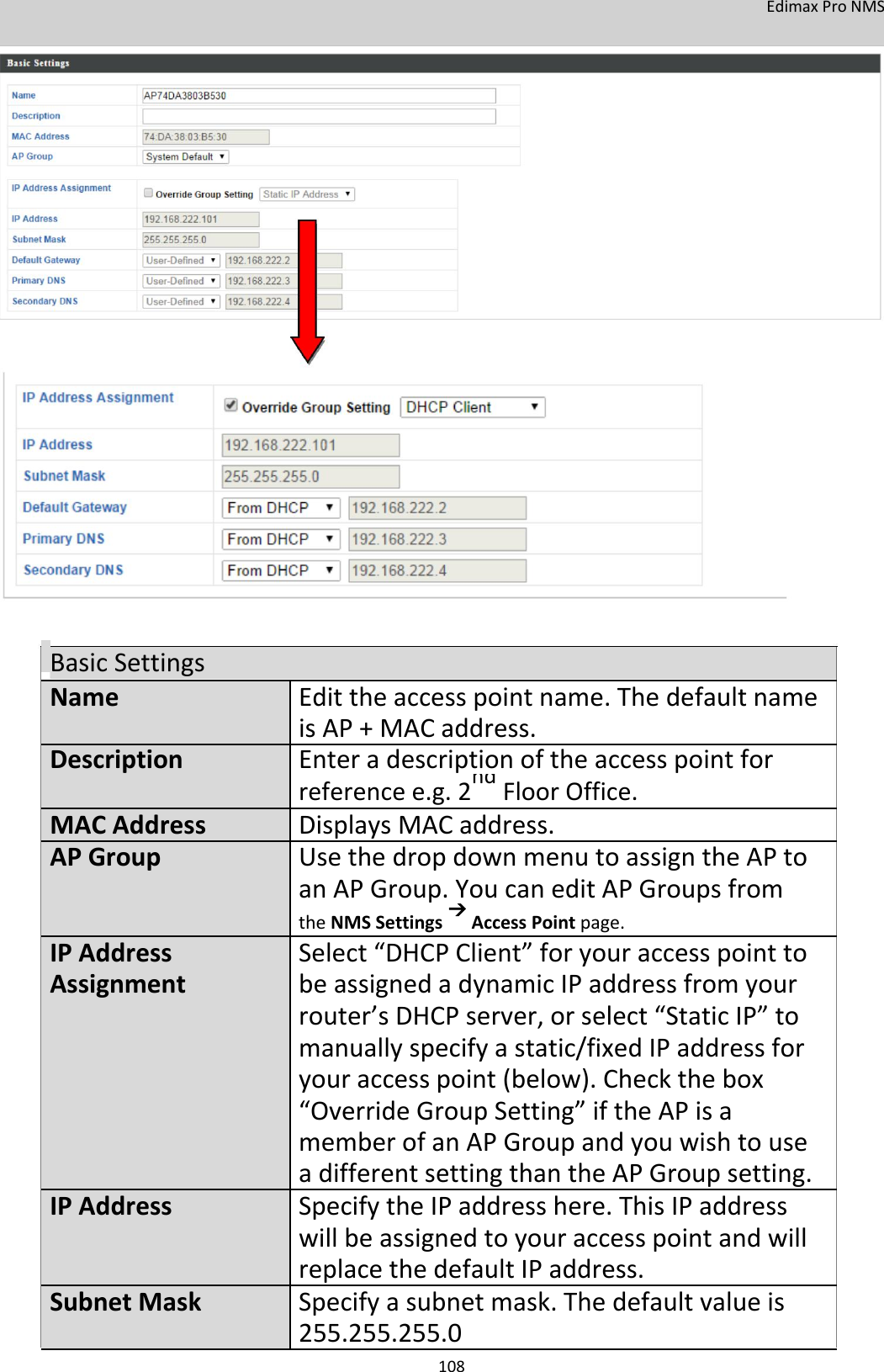 EdimaxProNMS                                    BasicSettingsName Edittheaccesspointname.Thedefaultname    isAP+MAC address.Description Enteradescriptionoftheaccesspointfor   referencee.g.2ndFloorOffice.      MACAddress DisplaysMACaddress.APGroup UsethedropdownmenutoassigntheAPto    anAPGroup.YoucaneditAPGroupsfrom    theNMSSettingsAccessPointpage.IPAddress Select“DHCPClient”foryouraccesspointtoAssignment beassignedadynamicIPaddressfromyour    router’sDHCPserver,orselect“StaticIP”to    manuallyspecifyastatic/fixedIPaddressfor    youraccesspoint (below).Checkthebox    “OverrideGroupSetting”iftheAPisa    memberofanAPGroupandyouwishtouse    adifferentsettingthantheAPGroupsetting.IPAddress SpecifytheIPaddresshere.ThisIPaddress   willbeassignedtoyouraccesspointandwill       replacethedefaultIPaddress.SubnetMask Specifyasubnetmask.Thedefaultvalueis    255.255.255.0 108