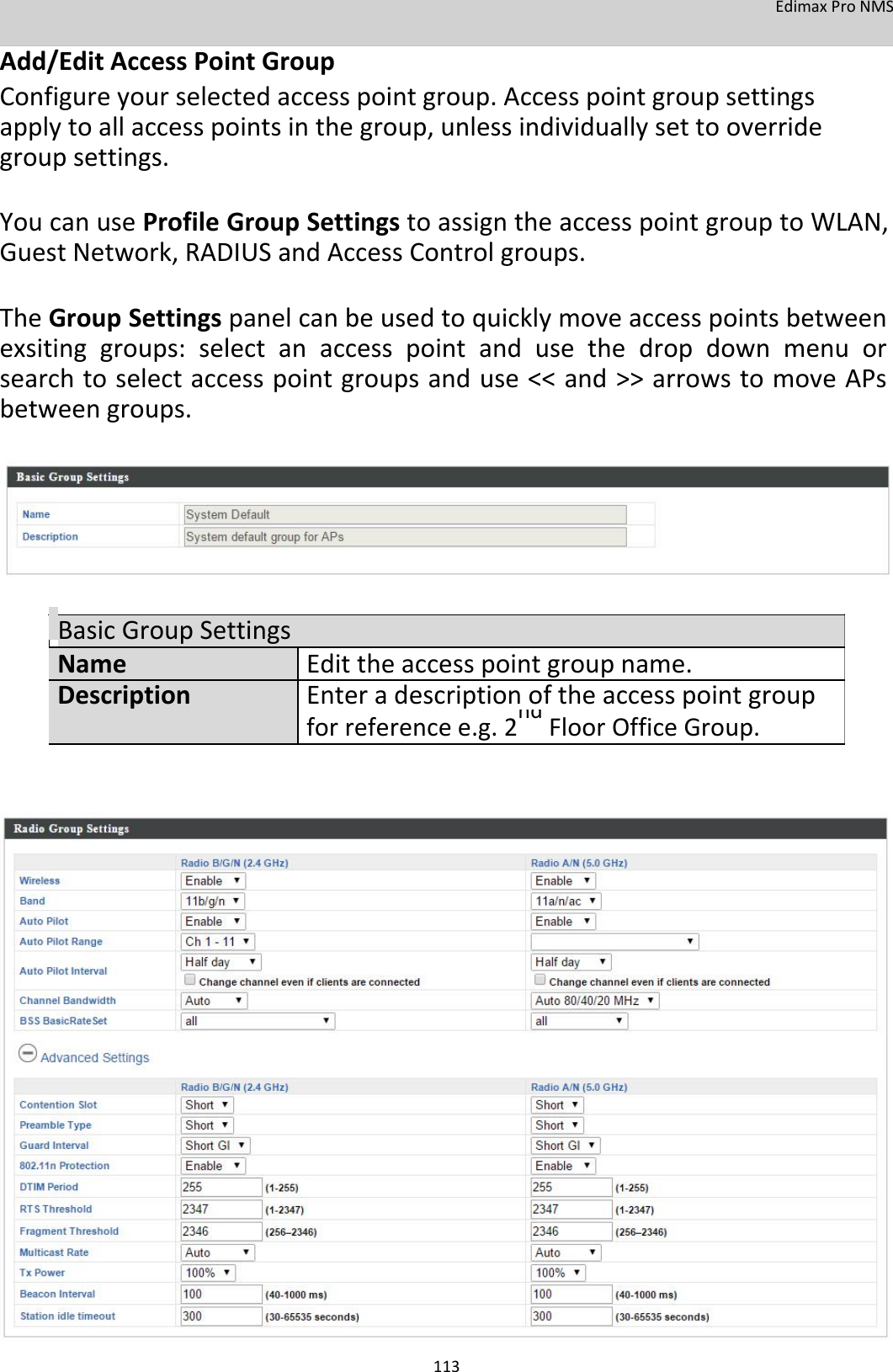 EdimaxProNMS Add/EditAccessPointGroup Configureyourselectedaccesspointgroup.Accesspointgroupsettingsapplytoallaccesspointsinthegroup,unlessindividuallysettooverridegroupsettings.  YoucanuseProfileGroupSettingstoassigntheaccesspointgrouptoWLAN,GuestNetwork,RADIUSandAccessControlgroups.  TheGroupSettingspanelcanbeusedtoquicklymoveaccesspointsbetweenexsitinggroups:selectanaccesspointandusethedropdownmenuorsearchtoselectaccesspointgroupsanduse&lt;&lt;and&gt;&gt;arrowstomoveAPsbetweengroups.           BasicGroupSettingsNameEdittheaccesspointgroupname.DescriptionEnteradescriptionoftheaccesspointgroup forreferencee.g.2ndFloorOfficeGroup.                                    113