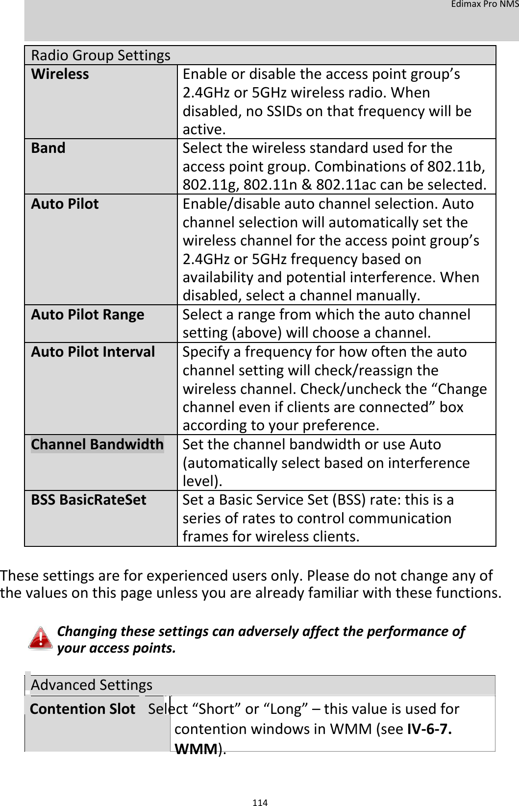  EdimaxProNMS    RadioGroupSettings  WirelessEnableordisabletheaccesspointgroup’s   2.4GHzor5GHzwirelessradio.When  disabled,noSSIDsonthatfrequencywillbe   active.  BandSelectthewirelessstandardusedforthe  accesspointgroup.Combinationsof802.11b,   802.11g,802.11n&amp;802.11accanbeselected.  AutoPilotEnable/disableautochannelselection.Auto   channelselectionwillautomaticallysetthe   wirelesschannelfortheaccesspointgroup’s   2.4GHzor5GHzfrequencybasedon  availabilityandpotentialinterference.When   disabled,selectachannelmanually. AutoPilotRangeSelectarangefromwhichtheautochannel   setting(above)willchooseachannel. AutoPilotIntervalSpecifyafrequencyforhowoftentheauto   channelsettingwillcheck/reassignthe  wirelesschannel.Check/uncheckthe“Change   channelevenifclientsareconnected”box   accordingtoyourpreference.  ChannelBandwidthSetthechannelbandwidthoruseAuto  (automaticallyselectbasedoninterference     level).  BSSBasicRateSetSetaBasicServiceSet(BSS)rate:thisisa  seriesofratestocontrolcommunication  framesforwirelessclients.    Thesesettingsareforexperiencedusersonly.Pleasedonotchangeanyofthevaluesonthispageunlessyouarealreadyfamiliarwiththesefunctions.  Changingthesesettingscanadverselyaffecttheperformanceofyouraccesspoints.  AdvancedSettings  ContentionSlotSelect“Short”or“Long”–thisvalueisusedforcontentionwindowsinWMM(seeIV‐6‐7.WMM).   114