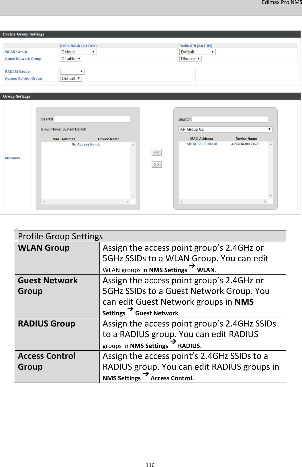 EdimaxProNMS                                      ProfileGroupSettingsWLANGroupAssigntheaccesspointgroup’s2.4GHzor 5GHzSSIDstoaWLANGroup.Youcanedit  WLANgroupsinNMSSettingsWLAN.GuestNetwork Assigntheaccesspointgroup’s2.4GHzorGroup5GHzSSIDstoaGuestNetworkGroup.You caneditGuestNetworkgroupsinNMS SettingsGuestNetwork.RADIUSGroupAssigntheaccesspointgroup’s2.4GHzSSIDs toaRADIUSgroup.YoucaneditRADIUS groupsinNMSSettingsRADIUS.AccessControlAssigntheaccesspoint’s2.4GHzSSIDstoaGroupRADIUSgroup.YoucaneditRADIUSgroupsin NMSSettingsAccessControl.             116