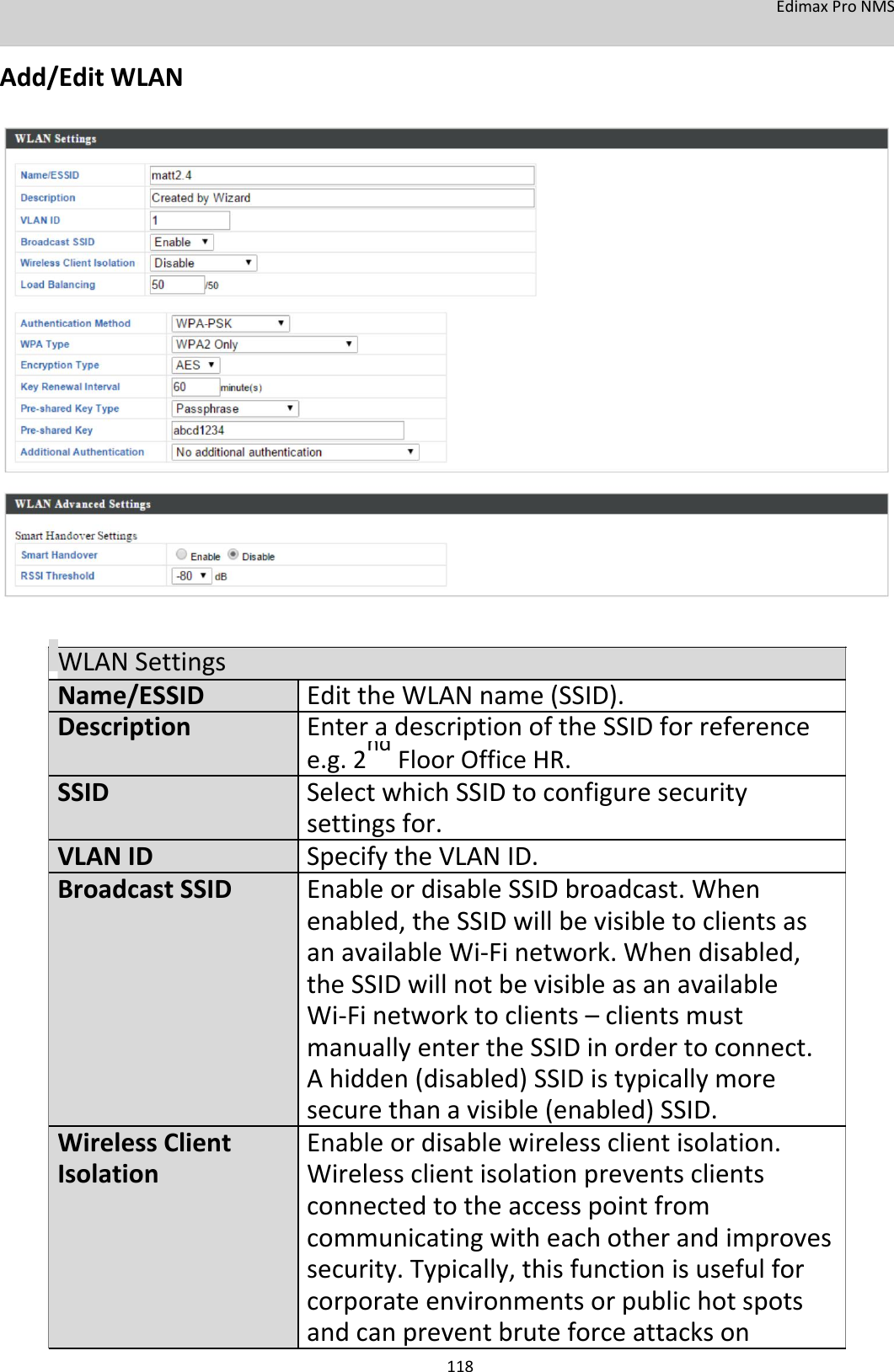 EdimaxProNMS  Add/EditWLAN                               WLANSettingsName/ESSID EdittheWLANname(SSID).Description EnteradescriptionoftheSSIDforreference   e.g.2ndFloorOfficeHR.   SSID SelectwhichSSIDtoconfiguresecurity    settingsfor.VLANID SpecifytheVLANID.BroadcastSSID  EnableordisableSSIDbroadcast.When    enabled,theSSIDwillbevisibletoclientsas    anavailableWi‐Finetwork.Whendisabled,    theSSIDwillnotbevisibleasanavailable    Wi‐Finetworktoclients–clientsmust    manuallyentertheSSIDinordertoconnect.    Ahidden(disabled)SSIDistypicallymore    securethanavisible(enabled)SSID.WirelessClient  Enableordisablewirelessclientisolation.Isolation Wirelessclientisolationpreventsclients   connectedtotheaccesspointfrom       communicatingwitheachotherandimproves    security.Typically,thisfunctionisusefulfor    corporateenvironmentsorpublichotspots    andcanpreventbruteforceattackson 118