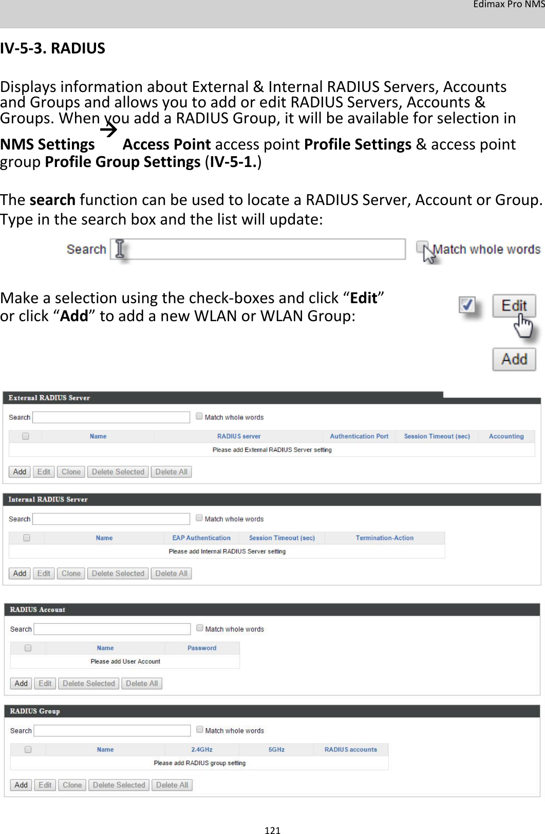 EdimaxProNMS  IV‐5‐3.RADIUS  DisplaysinformationaboutExternal&amp;InternalRADIUSServers,AccountsandGroupsandallowsyoutoaddoreditRADIUSServers,Accounts&amp;Groups.WhenyouaddaRADIUSGroup,itwillbeavailableforselectioninNMSSettingsAccessPointaccesspointProfileSettings&amp;accesspointgroupProfileGroupSettings(IV‐5‐1.) ThesearchfunctioncanbeusedtolocateaRADIUSServer,AccountorGroup.Typeinthesearchboxandthelistwillupdate:      Makeaselectionusingthecheck‐boxesandclick“Edit”orclick“Add”toaddanewWLANorWLANGroup:                                               121