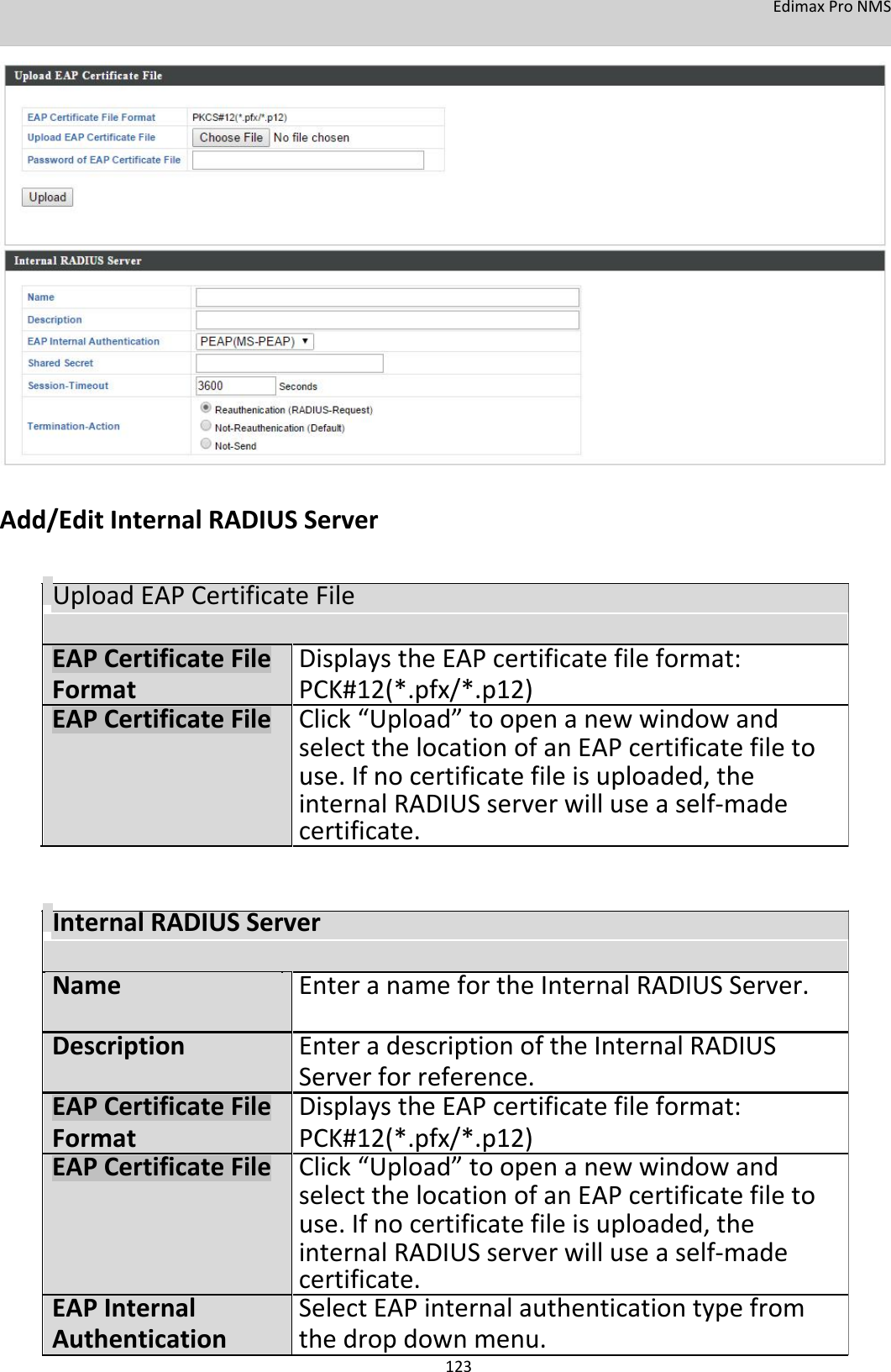 EdimaxProNMS                            Add/EditInternalRADIUSServer   UploadEAPCertificateFile      EAPCertificateFileDisplaystheEAPcertificatefileformat: FormatPCK#12(*.pfx/*.p12) EAPCertificateFileClick“Upload”toopenanewwindowand   selectthelocationofanEAPcertificatefileto     use.Ifnocertificatefileisuploaded,the   internalRADIUSserverwilluseaself‐made   certificate.    InternalRADIUSServer        Name EnteranamefortheInternalRADIUSServer.      Description EnteradescriptionoftheInternalRADIUS     Serverforreference. EAPCertificateFile DisplaystheEAPcertificatefileformat: Format PCK#12(*.pfx/*.p12) EAPCertificateFile Click“Upload”toopenanewwindowand     selectthelocationofanEAPcertificatefileto         use.Ifnocertificatefileisuploaded,the     internalRADIUSserverwilluseaself‐made     certificate. EAPInternal SelectEAPinternalauthenticationtypefrom Authentication thedropdownmenu.   123