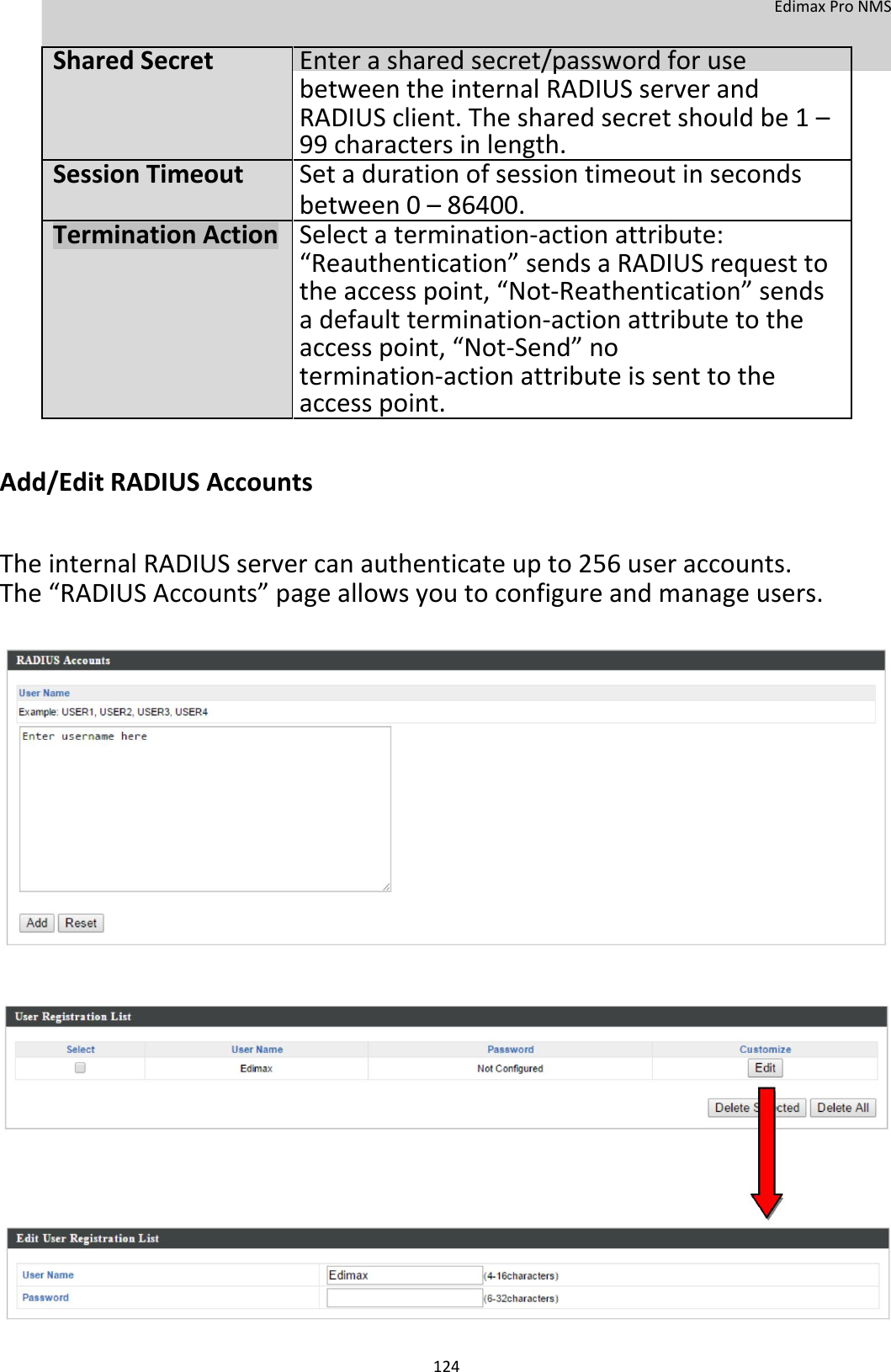  EdimaxProNMS    SharedSecretEnterasharedsecret/passwordforuse  betweentheinternalRADIUSserverand     RADIUSclient.Thesharedsecretshouldbe1–  99charactersinlength.  SessionTimeout Setadurationofsessiontimeoutinseconds   between0–86400.  TerminationActionSelectatermination‐actionattribute:  “Reauthentication”sendsaRADIUSrequestto   theaccesspoint,“Not‐Reathentication”sends   adefaulttermination‐actionattributetothe   accesspoint,“Not‐Send”no   termination‐actionattributeissenttothe  accesspoint.    Add/EditRADIUSAccounts  TheinternalRADIUSservercanauthenticateupto256useraccounts.The“RADIUSAccounts”pageallowsyoutoconfigureandmanageusers.                                           124