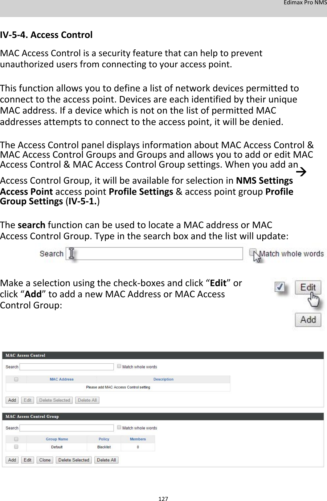 EdimaxProNMS   IV‐5‐4.AccessControl MACAccessControlisasecurityfeaturethatcanhelptopreventunauthorizedusersfromconnectingtoyouraccesspoint.  Thisfunctionallowsyoutodefinealistofnetworkdevicespermittedtoconnecttotheaccesspoint.DevicesareeachidentifiedbytheiruniqueMACaddress.IfadevicewhichisnotonthelistofpermittedMACaddressesattemptstoconnecttotheaccesspoint,itwillbedenied.  TheAccessControlpaneldisplaysinformationaboutMACAccessControl&amp;MACAccessControlGroupsandGroupsandallowsyoutoaddoreditMACAccessControl&amp;MACAccessControlGroupsettings.WhenyouaddanAccessControlGroup,itwillbeavailableforselectioninNMSSettingsAccessPointaccesspointProfileSettings&amp;accesspointgroupProfileGroupSettings(IV‐5‐1.)  ThesearchfunctioncanbeusedtolocateaMACaddressorMACAccessControlGroup.Typeinthesearchboxandthelistwillupdate:      Makeaselectionusingthecheck‐boxesandclick“Edit”orclick“Add”toaddanewMACAddressorMACAccessControlGroup:                             127