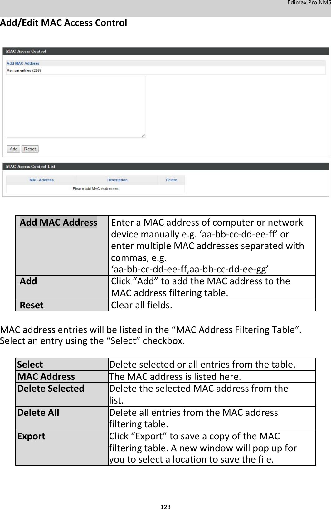 EdimaxProNMS Add/EditMACAccessControl                             AddMACAddressEnteraMACaddressofcomputerornetwork devicemanuallye.g.‘aa‐bb‐cc‐dd‐ee‐ff’or entermultipleMACaddressesseparatedwith commas,e.g. ‘aa‐bb‐cc‐dd‐ee‐ff,aa‐bb‐cc‐dd‐ee‐gg’AddClick“Add”toaddtheMACaddresstothe MACaddressfilteringtable. ResetClearallfields.  MACaddressentrieswillbelistedinthe“MACAddressFilteringTable”.Selectanentryusingthe“Select”checkbox. SelectDeleteselectedorallentriesfromthetable.MACAddressTheMACaddressislistedhere.DeleteSelectedDeletetheselectedMACaddressfromthe list.DeleteAllDeleteallentriesfromtheMACaddress filteringtable.ExportClick“Export”tosaveacopyoftheMAC filteringtable.Anewwindowwillpopupfor youtoselectalocationtosavethefile.     128