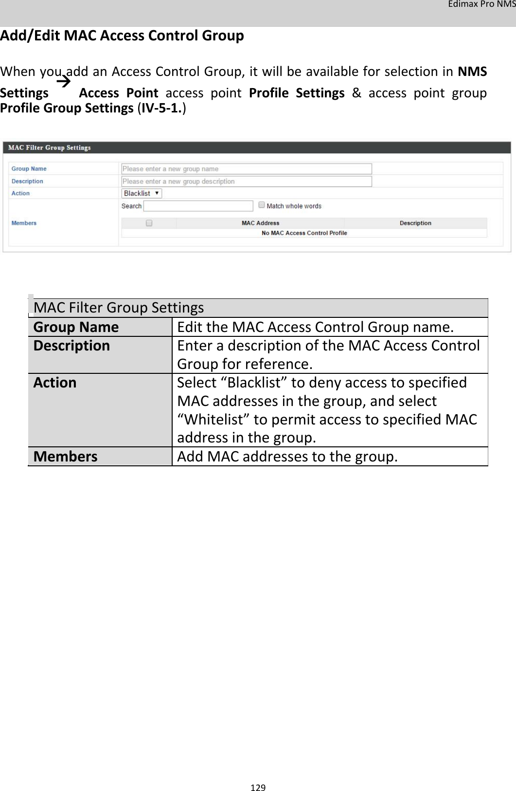 EdimaxProNMS Add/EditMACAccessControlGroup  WhenyouaddanAccessControlGroup,itwillbeavailableforselectioninNMSSettingsAccessPointaccesspointProfileSettings&amp;accesspointgroupProfileGroupSettings(IV‐5‐1.)                  MACFilterGroupSettingsGroupNameEdittheMACAccessControlGroupname.DescriptionEnteradescriptionoftheMACAccessControl Groupforreference.ActionSelect“Blacklist”todenyaccesstospecified MACaddresses inthegroup,andselect “Whitelist”topermitaccesstospecifiedMAC addressinthegroup.MembersAddMACaddressestothegroup.                               129