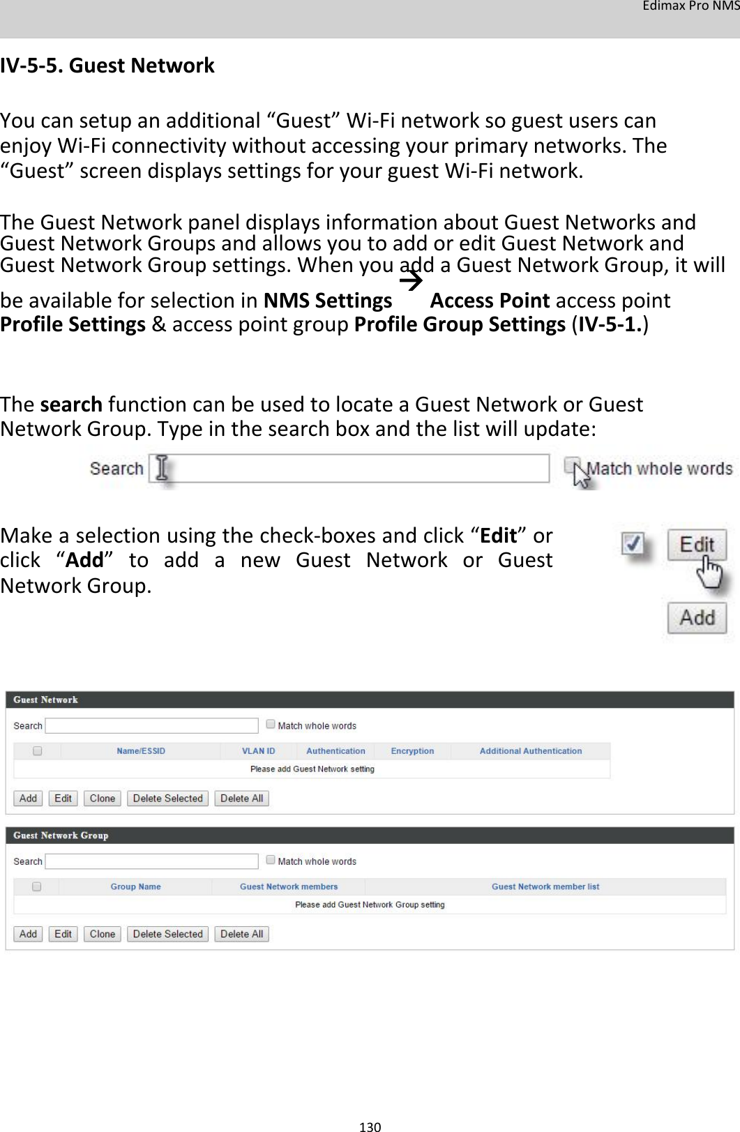 EdimaxProNMS  IV‐5‐5.GuestNetwork  Youcansetupanadditional“Guest”Wi‐FinetworksoguestuserscanenjoyWi‐Ficonnectivitywithoutaccessingyourprimarynetworks.The“Guest”screendisplayssettingsforyourguestWi‐Finetwork.  TheGuestNetworkpaneldisplaysinformationaboutGuestNetworksandGuestNetworkGroupsandallowsyoutoaddoreditGuestNetworkandGuestNetworkGroupsettings.WhenyouaddaGuestNetworkGroup,itwillbeavailableforselectioninNMSSettingsAccessPointaccesspointProfileSettings&amp;accesspointgroupProfileGroupSettings(IV‐5‐1.)   ThesearchfunctioncanbeusedtolocateaGuestNetworkorGuestNetworkGroup.Typeinthesearchboxandthelistwillupdate:      Makeaselectionusingthecheck‐boxesandclick“Edit”orclick“Add”toaddanewGuestNetworkorGuestNetworkGroup.                                    130