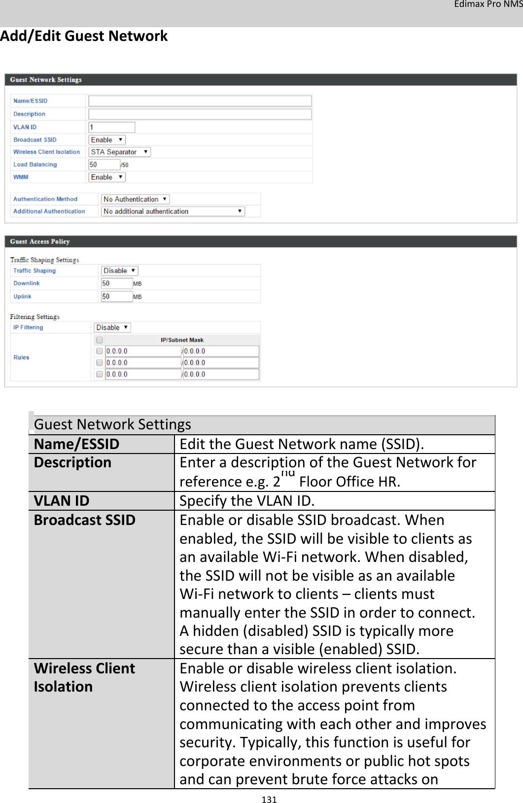 EdimaxProNMS Add/EditGuestNetwork                                    GuestNetworkSettingsName/ESSID EdittheGuestNetworkname(SSID).Description EnteradescriptionoftheGuestNetworkfor   referencee.g.2ndFloorOfficeHR.   VLANID SpecifytheVLANID.BroadcastSSID  EnableordisableSSIDbroadcast.When    enabled,theSSIDwill bevisibletoclientsas    anavailableWi‐Finetwork.Whendisabled,    theSSIDwillnotbevisibleasanavailable    Wi‐Finetworktoclients–clientsmust    manuallyentertheSSIDinordertoconnect.    Ahidden(disabled)SSIDistypicallymore    securethanavisible(enabled)SSID.WirelessClient  Enableordisablewirelessclientisolation.Isolation Wirelessclientisolationpreventsclients   connectedtotheaccesspointfrom       communicatingwitheachotherandimproves    security.Typically,thisfunctionisusefulfor    corporateenvironmentsorpublichotspots    andcanpreventbruteforceattackson 131