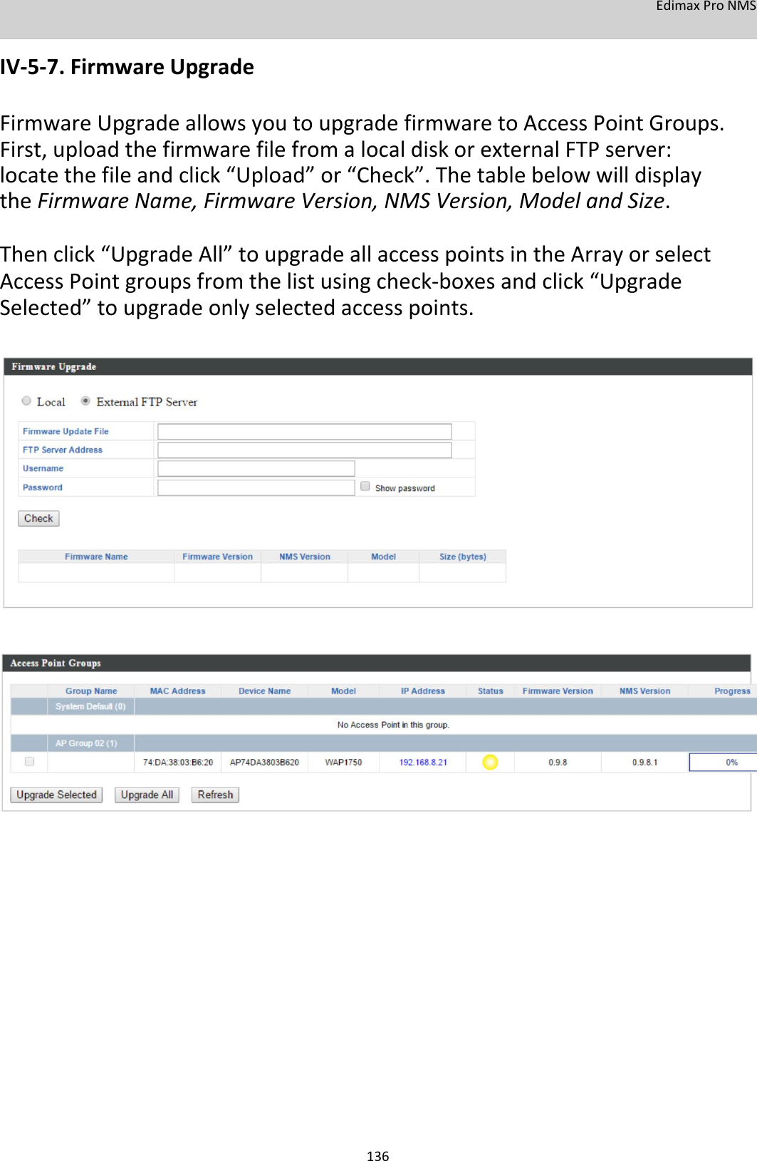EdimaxProNMS  IV‐5‐7.FirmwareUpgrade  FirmwareUpgradeallowsyoutoupgradefirmwaretoAccessPointGroups.First,uploadthefirmwarefilefromalocaldiskorexternalFTPserver:locatethefileandclick“Upload”or“Check”.ThetablebelowwilldisplaytheFirmwareName,FirmwareVersion,NMSVersion,ModelandSize. Thenclick“UpgradeAll”toupgradeallaccesspointsintheArrayorselectAccessPointgroupsfromthelistusingcheck‐boxesandclick“UpgradeSelected”toupgradeonlyselectedaccesspoints.                                                        136