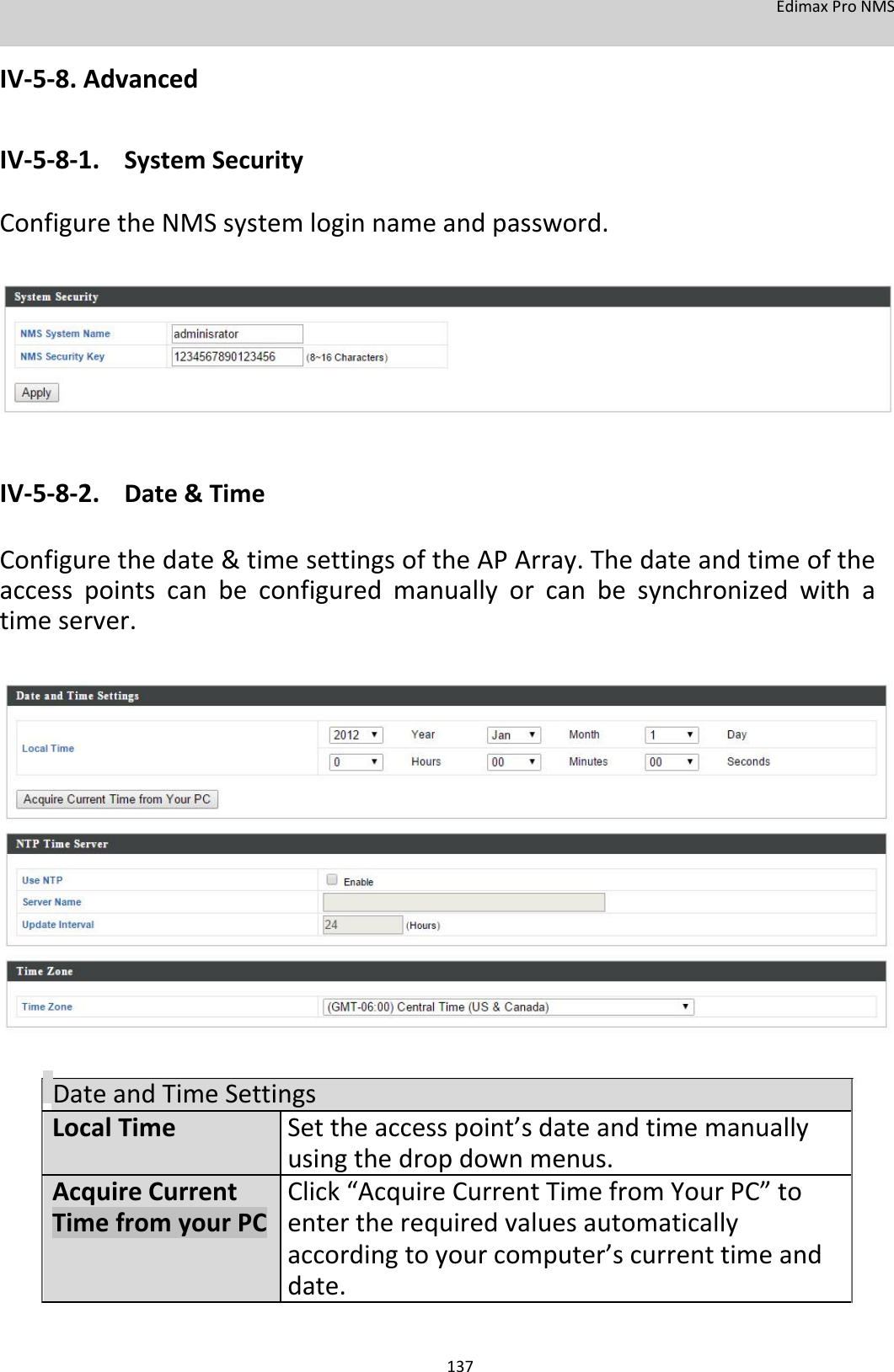 EdimaxProNMS  IV‐5‐8.Advanced  IV‐5‐8‐1. SystemSecurity ConfiguretheNMSsystemloginnameandpassword.              IV‐5‐8‐2. Date&amp;Time  Configurethedate&amp;timesettingsoftheAPArray.Thedateandtimeoftheaccesspointscanbeconfiguredmanuallyorcanbesynchronizedwithatimeserver.                         DateandTimeSettings LocalTime Settheaccesspoint’sdateandtimemanually     usingthedropdownmenus. AcquireCurrent  Click“AcquireCurrentTimefromYourPC”to TimefromyourPC entertherequiredvaluesautomatically     accordingtoyourcomputer’scurrenttimeand     date.   137