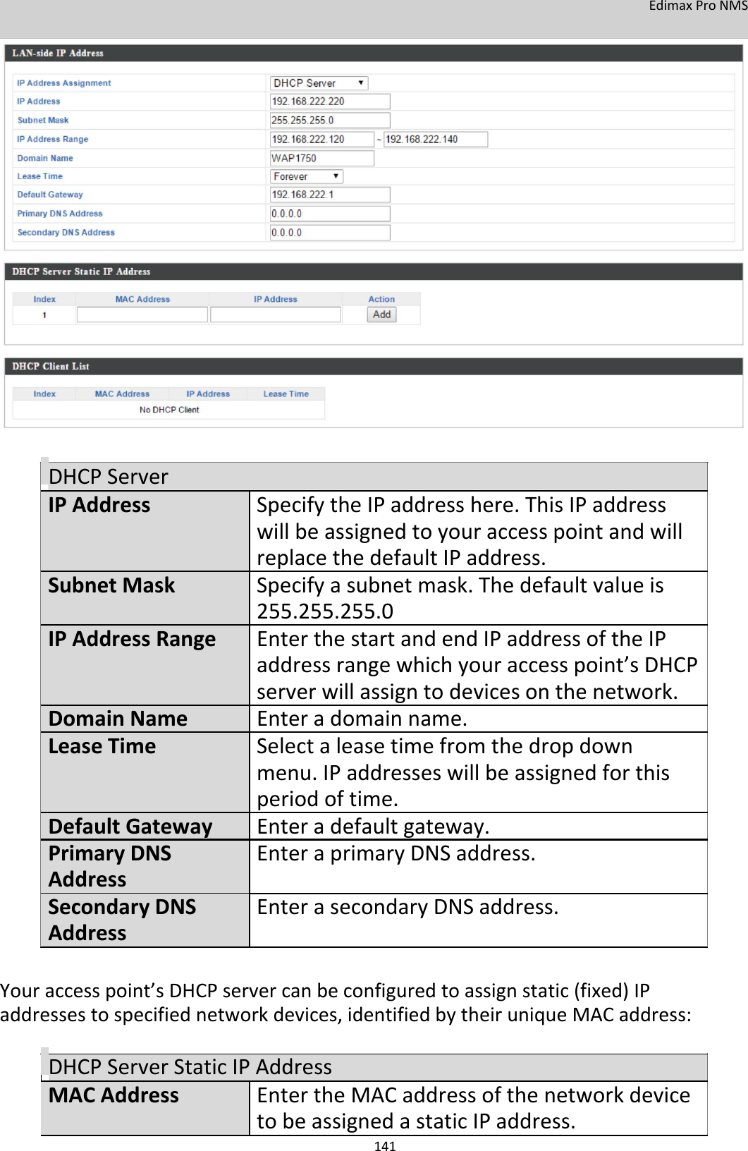 EdimaxProNMS                               DHCPServerIPAddressSpecifytheIPaddresshere.ThisIPaddress willbeassignedtoyouraccesspointandwill replacethedefaultIPaddress.SubnetMaskSpecifyasubnetmask.Thedefaultvalueis 255.255.255.0IPAddressRangeEnterthestartandendIPaddressoftheIP addressrangewhichyouraccesspoint’sDHCP  serverwillassigntodevicesonthenetwork.DomainNameEnteradomainname.LeaseTimeSelectaleasetimefromthedropdown menu.IPaddresseswillbeassignedforthis periodoftime.DefaultGatewayEnteradefaultgateway.PrimaryDNSEnteraprimaryDNSaddress.Address SecondaryDNS EnterasecondaryDNSaddress.Address   Youraccesspoint’sDHCPservercanbeconfiguredtoassignstatic(fixed)IPaddressestospecifiednetworkdevices,identifiedbytheiruniqueMACaddress:  DHCPServerStaticIPAddressMACAddress EntertheMACaddressofthenetworkdevice    tobeassignedastaticIPaddress. 141