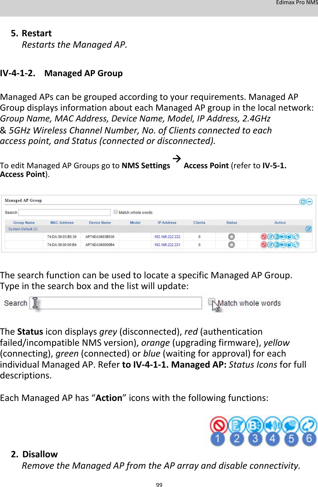 EdimaxProNMS   5. RestartRestartstheManagedAP.  IV‐4‐1‐2. ManagedAPGroup  ManagedAPscanbegroupedaccordingtoyourrequirements.ManagedAPGroupdisplaysinformationabouteachManagedAPgroupinthelocalnetwork:GroupName,MACAddress,DeviceName,Model,IPAddress,2.4GHz &amp; 5GHzWirelessChannelNumber,No.ofClientsconnectedtoeachaccesspoint,andStatus(connectedordisconnected). ToeditManagedAPGroupsgotoNMSSettingsAccessPoint(refertoIV‐5‐1.AccessPoint).               ThesearchfunctioncanbeusedtolocateaspecificManagedAPGroup.Typeinthesearchboxandthelistwillupdate:      TheStatusicondisplaysgrey(disconnected),red(authenticationfailed/incompatibleNMSversion),orange(upgradingfirmware),yellow(connecting),green(connected)orblue(waitingforapproval)foreachindividualManagedAP.RefertoIV‐4‐1‐1.ManagedAP:StatusIconsforfulldescriptions. EachManagedAPhas“Action”iconswiththefollowingfunctions:       2. DisallowRemovetheManagedAPfromtheAParrayanddisableconnectivity. 99