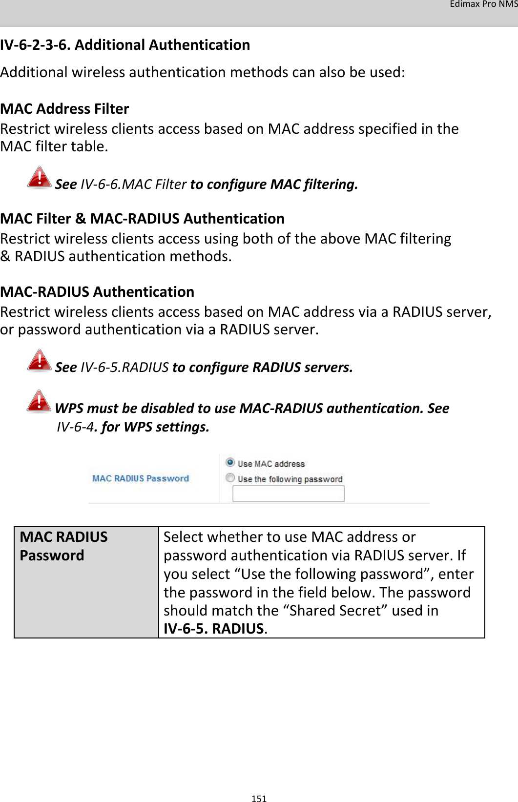 EdimaxProNMS  IV‐6‐2‐3‐6.AdditionalAuthentication Additionalwirelessauthenticationmethodscanalsobeused: MACAddressFilter RestrictwirelessclientsaccessbasedonMACaddressspecifiedintheMACfiltertable. SeeIV‐6‐6.MACFiltertoconfigureMACfiltering. MACFilter&amp;MAC‐RADIUSAuthentication RestrictwirelessclientsaccessusingbothoftheaboveMACfiltering&amp;RADIUSauthenticationmethods. MAC‐RADIUSAuthentication RestrictwirelessclientsaccessbasedonMACaddressviaaRADIUSserver,orpasswordauthenticationviaaRADIUSserver. SeeIV‐6‐5.RADIUStoconfigureRADIUSservers. WPSmustbedisabledtouseMAC‐RADIUSauthentication.SeeIV‐6‐4.forWPSsettings.         MACRADIUSSelectwhethertouseMACaddressorPasswordpasswordauthenticationviaRADIUSserver.If youselect “Usethefollowingpassword”,enter thepasswordinthefieldbelow.Thepassword shouldmatchthe“SharedSecret”usedin IV‐6‐5.RADIUS.               151