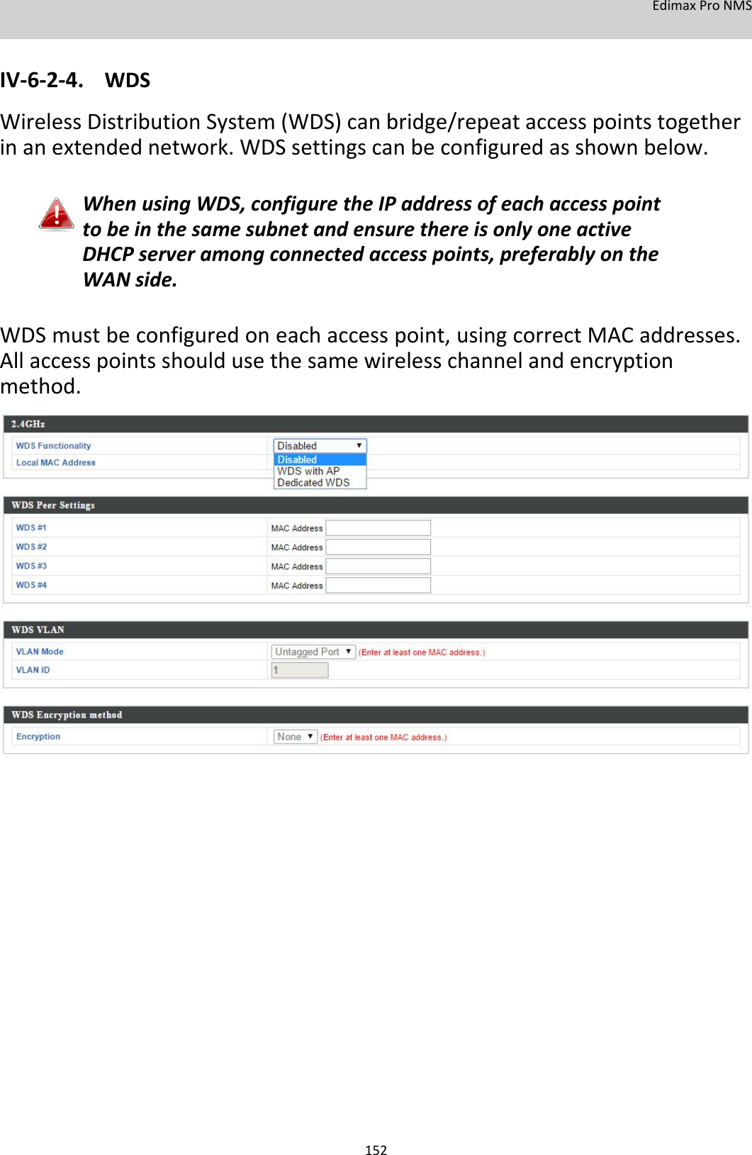 EdimaxProNMS   IV‐6‐2‐4. WDS WirelessDistributionSystem(WDS)canbridge/repeataccesspointstogetherinanextendednetwork.WDSsettingscanbeconfiguredasshownbelow.  WhenusingWDS,configuretheIPaddressofeachaccesspointtobeinthesamesubnetandensurethereisonlyoneactiveDHCPserveramongconnectedaccesspoints,preferablyontheWANside.  WDSmustbeconfiguredoneachaccesspoint,usingcorrectMACaddresses.Allaccesspointsshouldusethesamewirelesschannelandencryptionmethod.                                                   152