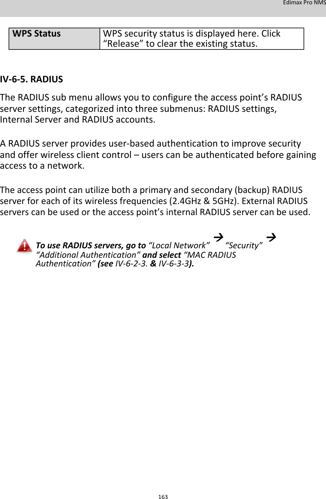 EdimaxProNMS   WPSStatusWPSsecuritystatusisdisplayedhere.Click “Release”tocleartheexistingstatus.   IV‐6‐5.RADIUS TheRADIUSsubmenuallowsyoutoconfiguretheaccesspoint’sRADIUSserversettings,categorizedintothreesubmenus:RADIUSsettings,InternalServerandRADIUSaccounts.  ARADIUSserverprovidesuser‐basedauthenticationtoimprovesecurityandofferwirelessclientcontrol–userscanbeauthenticatedbeforegainingaccesstoanetwork.  Theaccesspointcanutilizebothaprimaryandsecondary(backup)RADIUSserverforeachofitswirelessfrequencies(2.4GHz&amp;5GHz).ExternalRADIUSserverscanbeusedortheaccesspoint’sinternalRADIUSservercanbeused.  TouseRADIUSservers,goto“LocalNetwork”“Security”“AdditionalAuthentication”andselect“MACRADIUSAuthentication”(seeIV‐6‐2‐3.&amp;IV‐6‐3‐3).                                    163