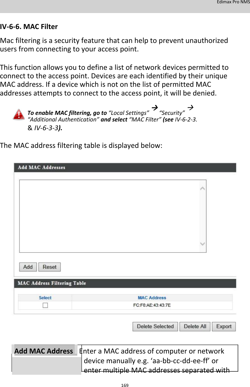 EdimaxProNMS   IV‐6‐6.MACFilter Macfilteringisasecurityfeaturethatcanhelptopreventunauthorizedusersfromconnectingtoyouraccesspoint.  Thisfunctionallowsyoutodefinealistofnetworkdevicespermittedtoconnecttotheaccesspoint.DevicesareeachidentifiedbytheiruniqueMACaddress.IfadevicewhichisnotonthelistofpermittedMACaddressesattemptstoconnecttotheaccesspoint,itwillbedenied. ToenableMACfiltering,goto“LocalSettings”“Security”“AdditionalAuthentication”andselect“MACFilter”(seeIV‐6‐2‐3. &amp; IV‐6‐3‐3). TheMACaddressfilteringtableisdisplayedbelow:                                        AddMACAddressEnteraMACaddressofcomputerornetworkdevicemanuallye.g.‘aa‐bb‐cc‐dd‐ee‐ff’orentermultipleMACaddressesseparatedwith  169