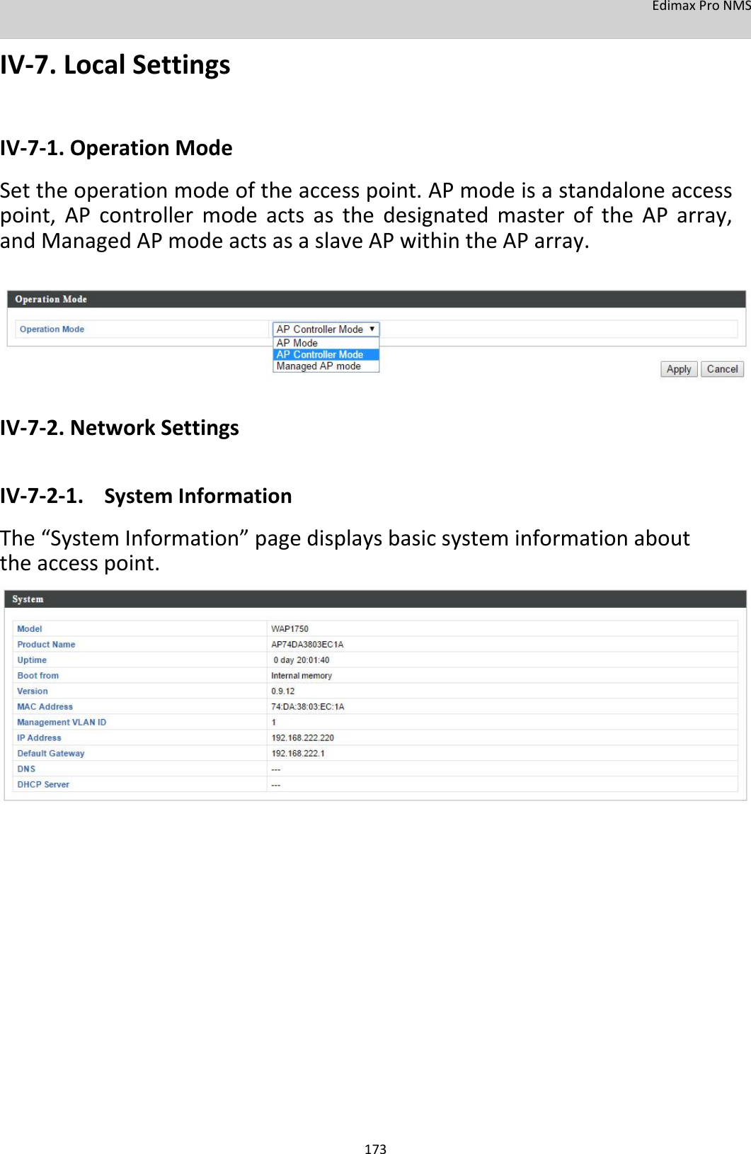 EdimaxProNMS  IV‐7.LocalSettings   IV‐7‐1.OperationMode Settheoperationmodeoftheaccesspoint.APmodeisastandaloneaccesspoint,APcontrollermodeactsasthedesignatedmasteroftheAParray,andManagedAPmodeactsasaslaveAPwithintheAParray.           IV‐7‐2.NetworkSettings  IV‐7‐2‐1. SystemInformation The“SystemInformation”pagedisplaysbasicsysteminformationabouttheaccesspoint.                                       173