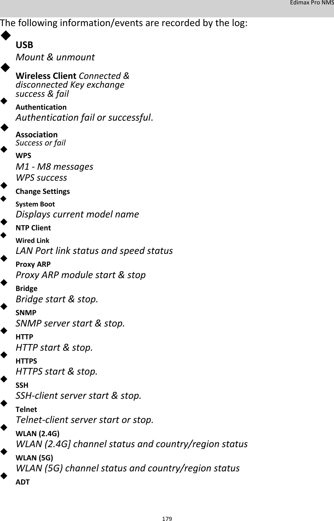 EdimaxProNMS Thefollowinginformation/eventsarerecordedbythelog:  USB  Mount&amp;unmount  WirelessClientConnected&amp;disconnectedKeyexchangesuccess&amp;fail   Authentication  Authenticationfailorsuccessful.  AssociationSuccessorfail   WPS  M1‐M8messagesWPSsuccess  ChangeSettings   SystemBoot  Displayscurrentmodelname NTPClient   WiredLink  LANPortlinkstatusandspeedstatus ProxyARP  ProxyARPmodulestart&amp;stop Bridge  Bridgestart&amp;stop. SNMP  SNMPserverstart&amp;stop. HTTP  HTTPstart&amp;stop. HTTPS  HTTPSstart&amp;stop. SSH  SSH‐clientserverstart&amp;stop. Telnet  Telnet‐clientserverstartorstop. WLAN(2.4G)  WLAN(2.4G]channelstatusandcountry/regionstatus WLAN(5G)  WLAN(5G)channelstatusandcountry/regionstatus ADT     179