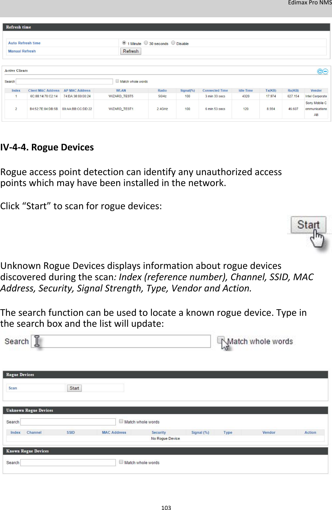 EdimaxProNMS                     IV‐4‐4.RogueDevices  Rogueaccesspointdetectioncanidentifyanyunauthorizedaccesspointswhichmayhavebeeninstalledinthenetwork. Click“Start”toscanforroguedevices:        UnknownRogueDevicesdisplaysinformationaboutroguedevicesdiscoveredduringthescan:Index(referencenumber),Channel,SSID,MACAddress,Security,SignalStrength,Type,VendorandAction.  Thesearchfunctioncanbeusedtolocateaknownroguedevice.Typeinthesearchboxandthelistwillupdate:                           103