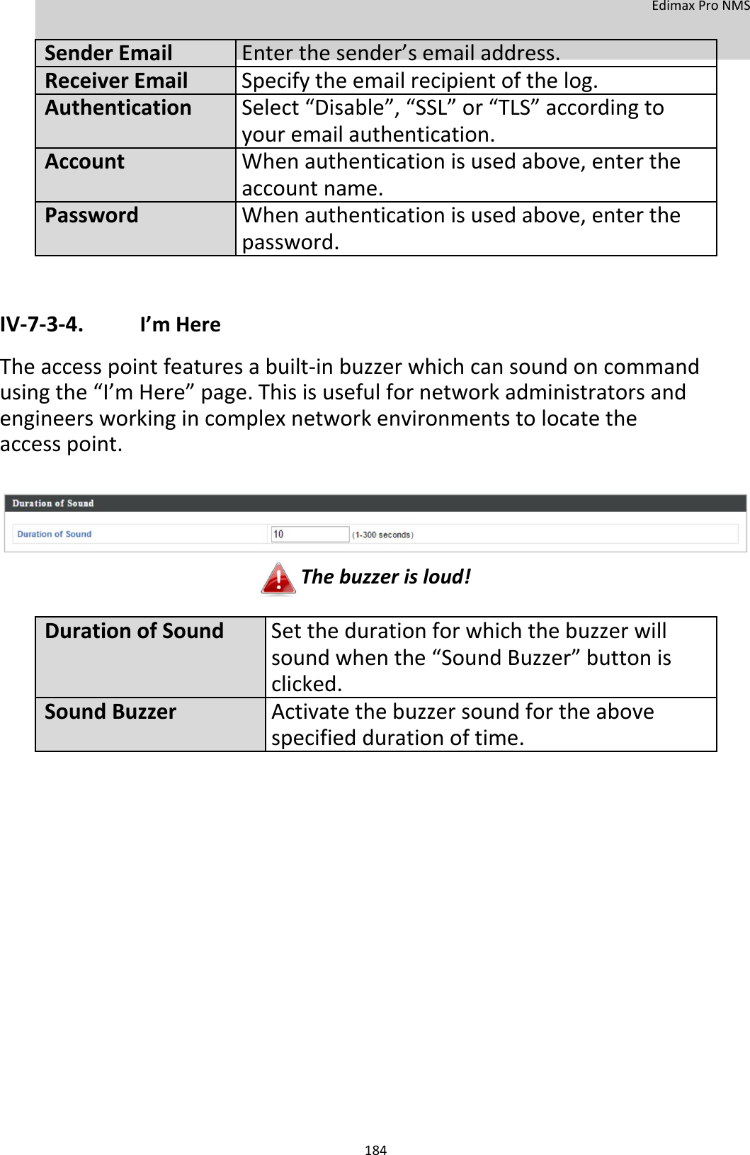  EdimaxProNMS    SenderEmailEnterthesender’semailaddress. ReceiverEmailSpecifytheemailrecipientofthelog. AuthenticationSelect“Disable”,“SSL”or“TLS”accordingto   youremailauthentication.  AccountWhenauthenticationisusedabove,enterthe   accountname.  PasswordWhenauthenticationisusedabove,enterthe   password.     IV‐7‐3‐4. I’mHere Theaccesspointfeaturesabuilt‐inbuzzerwhichcansoundoncommandusingthe“I’mHere”page.Thisisusefulfornetworkadministratorsandengineersworkingincomplexnetworkenvironmentstolocatetheaccesspoint.         Thebuzzerisloud!  DurationofSoundSetthedurationforwhichthebuzzerwill soundwhenthe“SoundBuzzer”buttonis  clicked.SoundBuzzerActivatethebuzzersoundfortheabove specifieddurationoftime.                          184