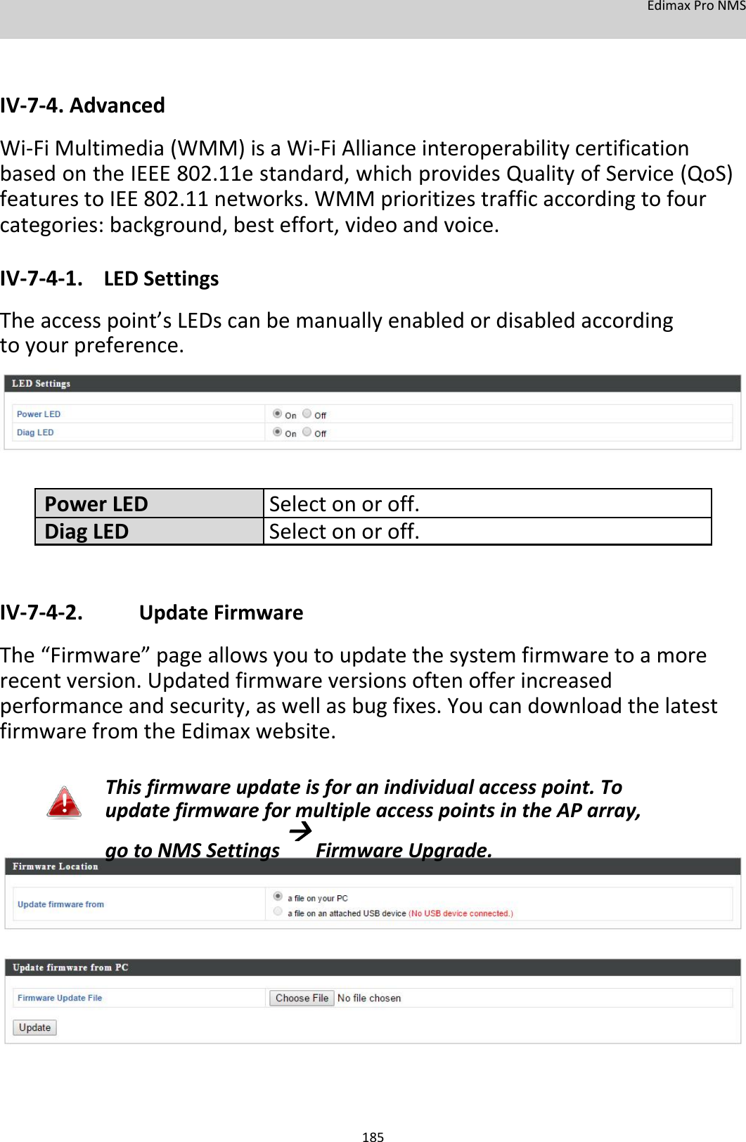 EdimaxProNMS     IV‐7‐4.Advanced Wi‐FiMultimedia(WMM)isaWi‐FiAllianceinteroperabilitycertificationbasedontheIEEE802.11estandard,whichprovidesQualityofService(QoS)featurestoIEE802.11networks.WMMprioritizestrafficaccordingtofourcategories:background,besteffort,videoandvoice. IV‐7‐4‐1. LEDSettings Theaccesspoint’sLEDscanbemanuallyenabledordisabledaccordingtoyourpreference.         PowerLEDSelectonoroff.DiagLEDSelectonoroff.   IV‐7‐4‐2. UpdateFirmware The“Firmware”pageallowsyoutoupdatethesystemfirmwaretoamorerecentversion.Updatedfirmwareversionsoftenofferincreasedperformanceandsecurity,aswellasbugfixes.YoucandownloadthelatestfirmwarefromtheEdimaxwebsite.  Thisfirmwareupdateisforanindividualaccesspoint.ToupdatefirmwareformultipleaccesspointsintheAParray,gotoNMSSettingsFirmwareUpgrade.                  185