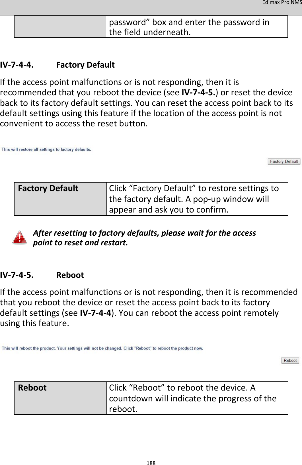 EdimaxProNMS  password”boxandenterthepasswordinthefieldunderneath.   IV‐7‐4‐4. FactoryDefault Iftheaccesspointmalfunctionsorisnotresponding,thenitisrecommendedthatyourebootthedevice(seeIV‐7‐4‐5.)orresetthedevicebacktoitsfactorydefaultsettings.Youcanresettheaccesspointbacktoitsdefaultsettingsusingthisfeatureifthelocationoftheaccesspointisnotconvenienttoaccesstheresetbutton.         FactoryDefault Click“FactoryDefault”torestoresettingsto thefactorydefault.Apop‐upwindowwill appearandaskyoutoconfirm.  Afterresettingtofactorydefaults,pleasewaitfortheaccesspointtoresetandrestart.    IV‐7‐4‐5. Reboot Iftheaccesspointmalfunctionsorisnotresponding,thenitisrecommendedthatyourebootthedeviceorresettheaccesspointbacktoitsfactorydefaultsettings(seeIV‐7‐4‐4).Youcanreboottheaccesspointremotelyusingthisfeature.         RebootClick“Reboot”torebootthedevice.A countdownwillindicatetheprogressofthe reboot.       188