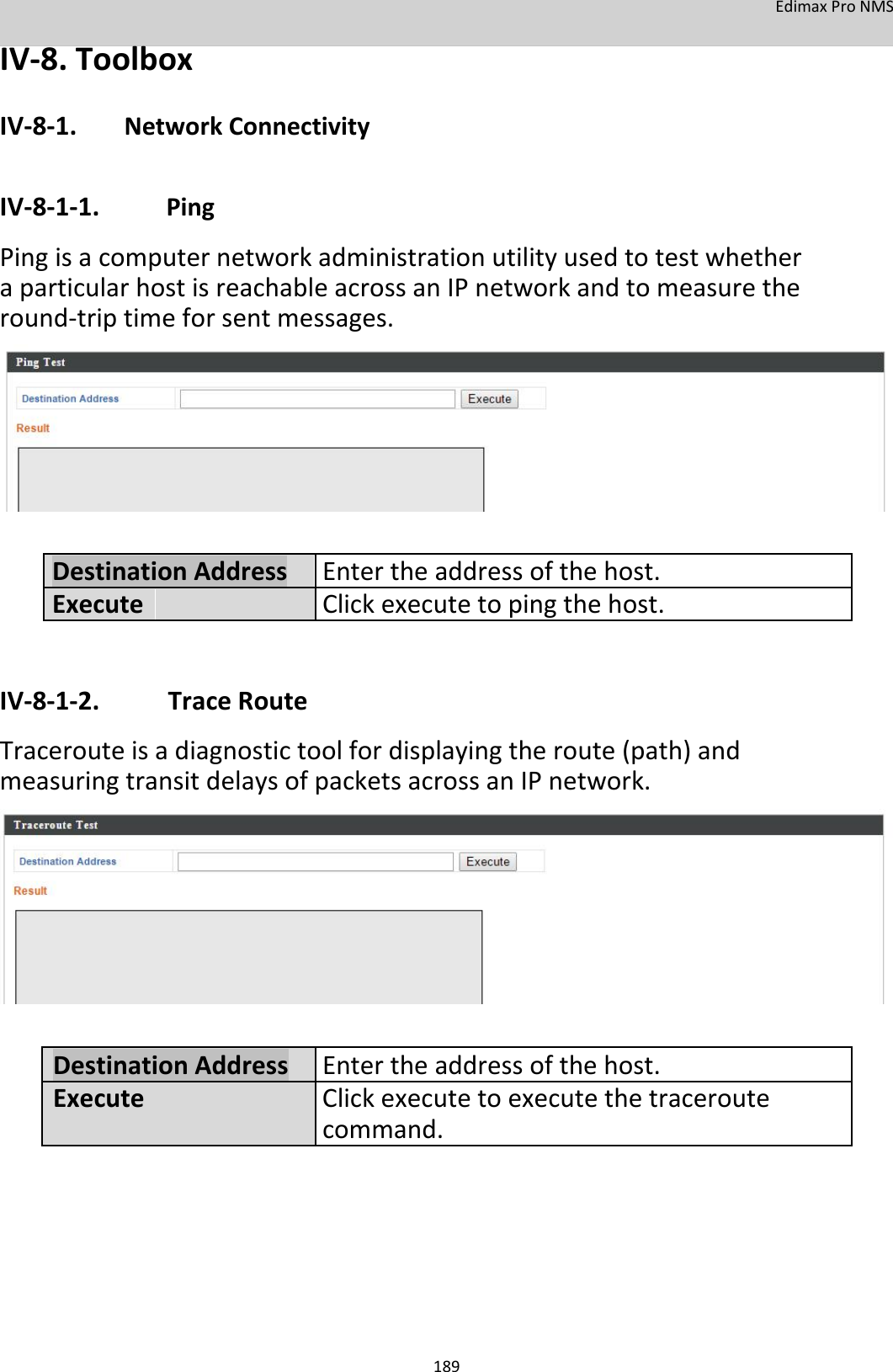 EdimaxProNMS IV‐8.Toolbox IV‐8‐1. NetworkConnectivity  IV‐8‐1‐1. Ping PingisacomputernetworkadministrationutilityusedtotestwhetheraparticularhostisreachableacrossanIPnetworkandtomeasuretheround‐triptimeforsentmessages.              DestinationAddressEntertheaddressofthehost. Execute Clickexecutetopingthehost.IV‐8‐1‐2.TraceRoute Tracerouteisadiagnostictoolfordisplayingtheroute(path)andmeasuringtransitdelaysofpacketsacrossanIPnetwork.               DestinationAddressEntertheaddressofthehost.ExecuteClickexecutetoexecutethetraceroute command.           189