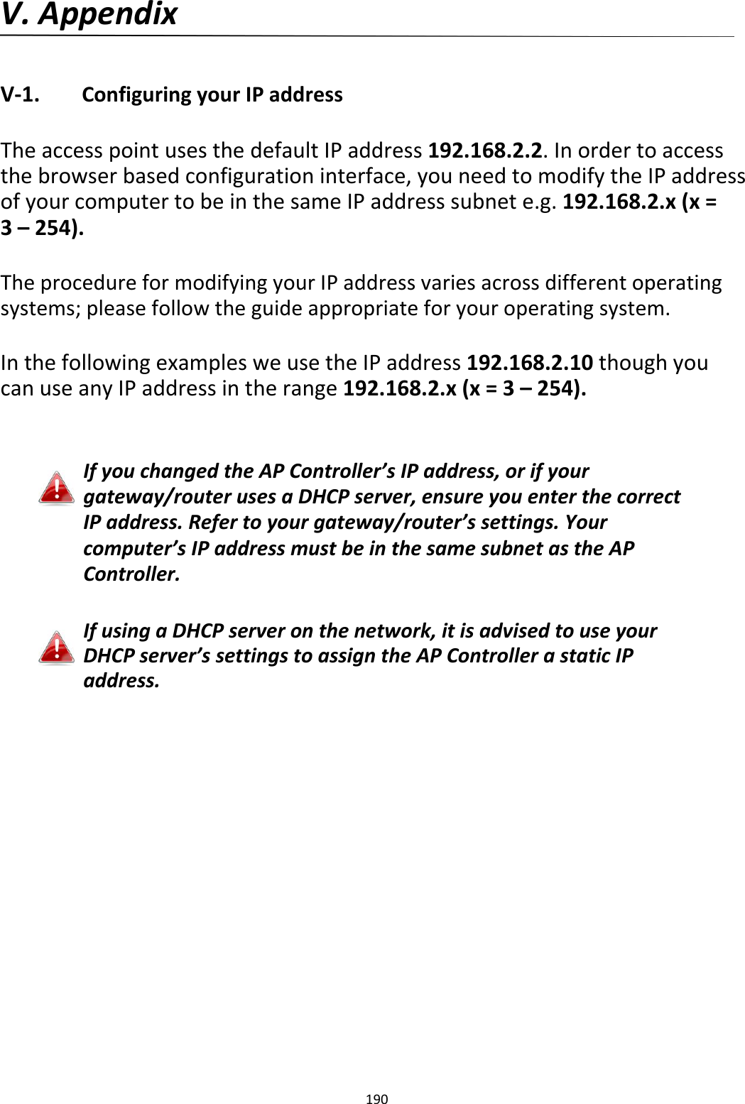 V.Appendix   V‐1. ConfiguringyourIPaddress  TheaccesspointusesthedefaultIPaddress192.168.2.2.Inordertoaccessthebrowserbasedconfigurationinterface,youneedtomodifytheIPaddressofyourcomputertobeinthesameIPaddresssubnete.g.192.168.2.x(x=3–254).  TheprocedureformodifyingyourIPaddressvariesacrossdifferentoperatingsystems;pleasefollowtheguideappropriateforyouroperatingsystem.  InthefollowingexamplesweusetheIPaddress192.168.2.10thoughyoucanuseanyIPaddressintherange192.168.2.x(x=3–254).   IfyouchangedtheAPController’sIPaddress,orifyourgateway/routerusesaDHCPserver,ensureyouenterthecorrectIPaddress.Refertoyourgateway/router’ssettings.Yourcomputer’sIPaddressmustbeinthesamesubnetastheAPController.   IfusingaDHCPserveronthenetwork,itisadvisedtouseyourDHCPserver’ssettingstoassigntheAPControllerastaticIPaddress.                           190